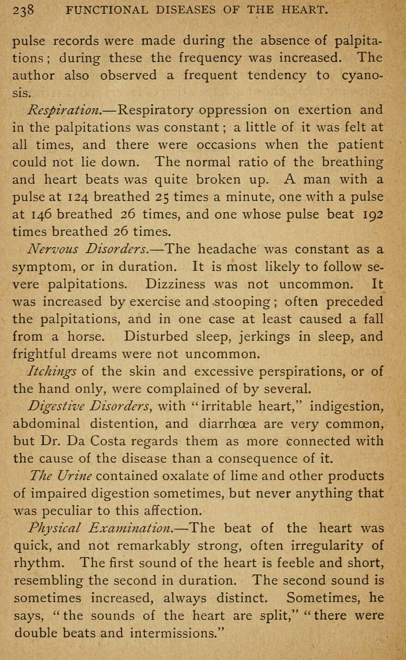pulse records were made during the absence of palpita- tions ; during these the frequency was increased. The author also observed a frequent tendency to cyano- sis. Respiration.—Respiratory oppression on exertion and in the palpitations was constant; a little of it was felt at all times, and there were occasions when the patient could not lie down. The normal ratio of the breathing and heart beats was quite broken up. A man with a pulse at 124 breathed 25 times a minute, one with a pulse at 146 breathed 26 times, and one whose pulse beat 192 times breathed 26 times. Nervous Disorders.—The headache was constant as a symptom, or in duration. It is most likely to follow se- vere palpitations. Dizziness was not uncommon. It was increased by exercise and -stooping ; often preceded the palpitations, and in one case at least caused a fall from a horse. Disturbed sleep, jerkings in sleep, and frightful dreams were not uncommon. Itchings of the skin and excessive perspirations, or of the hand only, were complained of by several. Digestive Disorders^ with irritable heart, indigestion, abdominal distention, and diarrhoea are very common, but Dr. Da Costa regards them as more connected with the cause of the disease than a consequence of it. The Urine contained oxalate of lime and other products of impaired digestion sometimes, but never anything that was peculiar to this affection. Physical Examination.—The beat of the heart was quick, and not remarkably strong, often irregularity of rhythm. The first sound of the heart is feeble and short, resembling the second in duration. The second sound is sometimes increased, always distinct. Sometimes, he says,  the sounds of the heart are split,  there were double beats and intermissions.