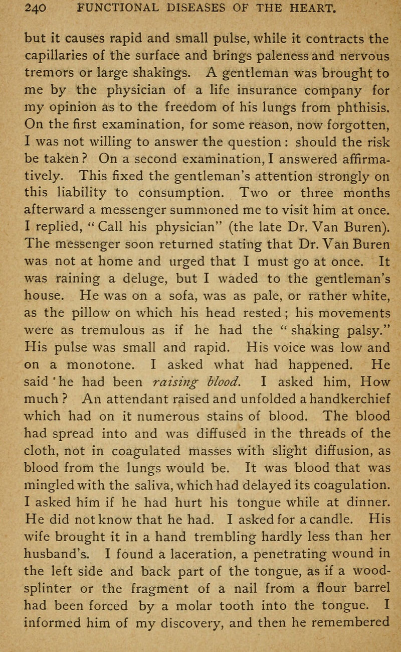 but it causes rapid and small pulse, while it contracts the capillaries of the surface and brings paleness and nervous tremors or large shakings. A gentleman was brought to me by the physician of a life insurance company for my opinion as to the freedom of his lungs from phthisis. On the first examination, for some reason, now forgotten, I was not willing to answer the question: should the risk be taken ? On a second examination, I answered affirma- tively. This fixed the gentleman's attention strongly on this liability to consumption. Two or three months afterward a messenger summoned me to visit him at once. I replied,  Call his physician (the late Dr. Van Buren). The messenger soon returned stating that Dr. Van Buren was not at home and urged that I must go at once. It was raining a deluge, but I waded to the gentleman's house. He was on a sofa, was as pale, or rather white, as the pillow on which his head rested; his movements were as tremulous as if he had the '' shaking palsy. His pulse was small and rapid. His voice was low and on a monotone. I asked what had happened. He said'he had been raising blood. I asked him, How much ? An attendant raised and unfolded a handkerchief which had on it numerous stains of blood. The blood had spread into and was diffused in the threads of the cloth, not in coagulated masses with slight diffusion, as blood from the lungs would be. It was blood that was mingled with the saliva, which had delayed its coagulation. I asked him if he had hurt his tongue while at dinner. He did not know that he had. I asked for a candle. His wife brought it in a hand trembling hardly less than her husband's. I found a laceration, a penetrating wound in the left side and back part of the tongue, as if a wood- splinter or the fragment of a nail from a flour barrel had been forced by a molar tooth into the tongue. I informed him of my discovery, and then he remembered