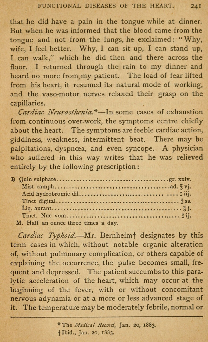 that he did have a pain in the tongue while at dinner. But when he was informed that the blood came from the tongue and not from the lungs, he exclaimed: *' Why, wife, I feel better. Why, I can sit up, I can stand up, I can walk, which he did then and there across the floor. I returned through the rain to my dinner and heard no more from.my patient. The load of fear lifted from his heart, it resumed its natural mode of working, and the vaso-motor nerves relaxed their grasp on the capillaries. Cardiac Neurasthenia!^—In some cases of exhaustion from continuous over-work, the symptoms centre chiefly about the heart. The symptoms are feeble cardiac action, giddiness, weakness, intermittent beat. There may be palpitations, dyspnoea, and even syncope. A physician who suffered in this way writes that he was relieved entirely by the following prescription: 3 Quin sulphate gr. xxiv. Mist camph ad. § vj. Acid hydrobromic dil 3 iij> Tinct digital § ss. Liq. aurant § j. Tinct. Nuc vom 3 ij. M. Half an ounce three times a day. Cardiac Typhoid,—Mr. Bernheimf designates by this term cases in which, without notable organic alteration of, without pulmonary complication, or others capable of explaining the occurrence, the pulse becomes small, fre- quent and depressed. The patient succumbs to this para- lytic acceleration of the heart, which may occur at the beginning of the fever, with or without concomitant nervous adynamia or at a more or less advanced stage of it. The temperature may be moderately febrile, normal or * The Medical Record, Jan. 20, 1883. f Ibid., Jan. 20, 1883.