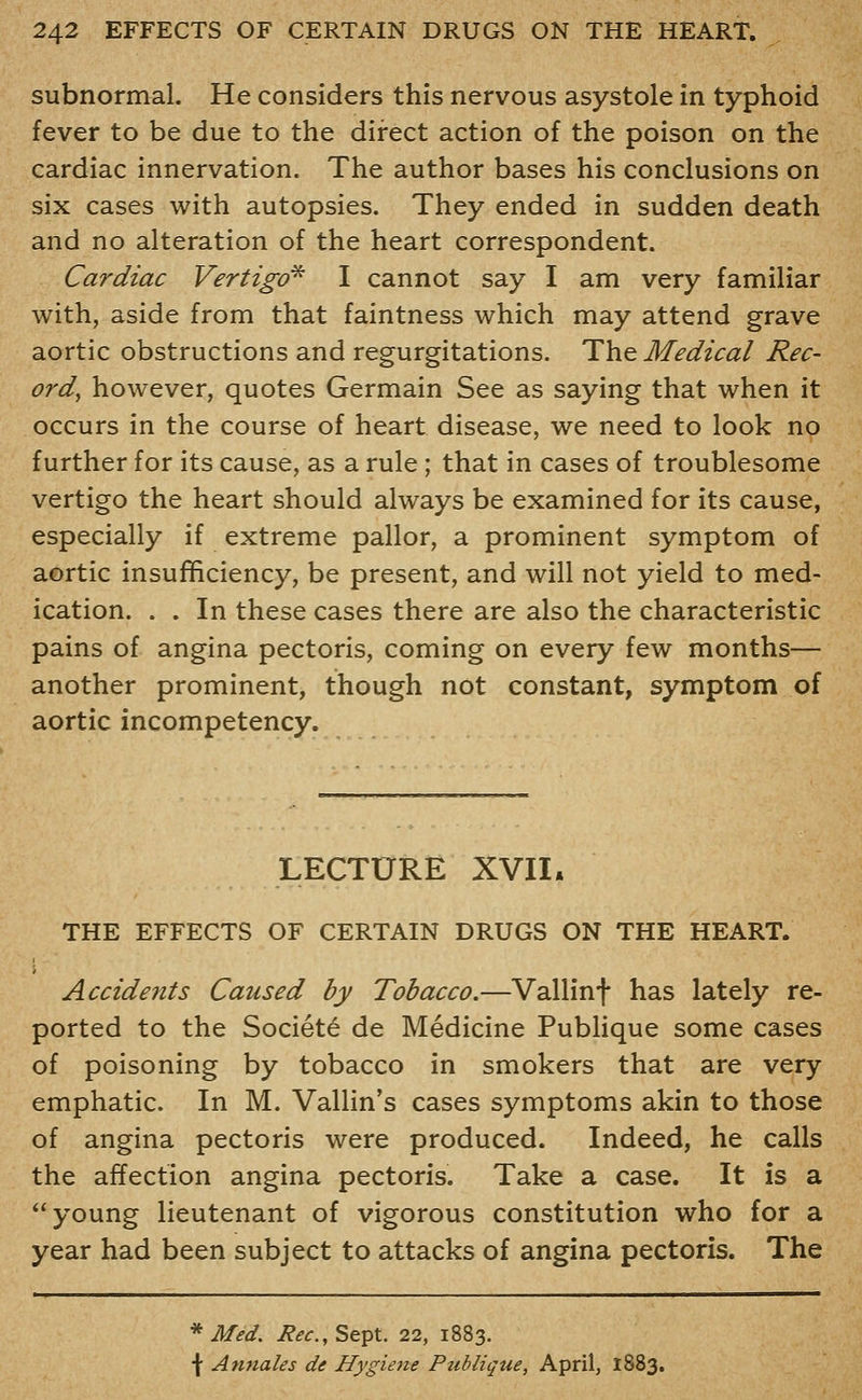 subnormal. He considers this nervous asystole in typhoid fever to be due to the direct action of the poison on the cardiac innervation. The author bases his conclusions on six cases with autopsies. They ended in sudden death and no alteration of the heart correspondent. Cardiac Vertigo^ I cannot say I am very familiar with, aside from that faintness which may attend grave aortic obstructions and regurgitations. The^ Medical Rec- ord, however, quotes Germain See as saying that when it occurs in the course of heart disease, we need to look no further for its cause, as a rule; that in cases of troublesome vertigo the heart should always be examined for its cause, especially if extreme pallor, a prominent symptom of aortic insufficiency, be present, and will not yield to med- ication. . . In these cases there are also the characteristic pains of angina pectoris, coming on every few months— another prominent, though not constant, symptom of aortic incompetency. LECTURE XVII. THE EFFECTS OF CERTAIN DRUGS ON THE HEART. Accidents Caused by Tobacco.—Vallinf has lately re- ported to the Societe de Medicine Publique some cases of poisoning by tobacco in smokers that are very emphatic. In M. Vallin's cases symptoms akin to those of angina pectoris were produced. Indeed, he calls the affection angina pectoris. Take a case. It is a young lieutenant of vigorous constitution who for a year had been subject to attacks of angina pectoris. The * Med. i?<?(r., Sept. 22, 1883. \ Annates de Hygiene Publique, April, 1883.