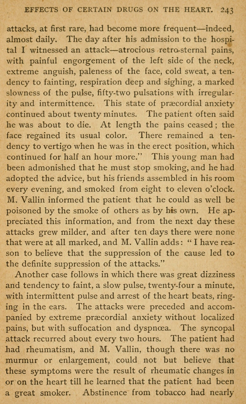 attacks, at first rare, had become more frequent—indeed, almost daily. The day after his admission to the hospi- tal I witnessed an attack—atrocious retro-sternal pains, with painful engorgement of the left side of the neck, extreme anguish, paleness of the face, cold sweat, a ten- dency to fainting, respiration deep and sighing, a marked slowness of the pulse, fifty-two pulsations with irregular- ity and intermittence. This state of praecordial anxiety continued about twenty minutes. The patient often said he was about to die. At length the pains ceased; the face regained its usual color. There remained a ten- dency to vertigo when he was in the erect position, which continued for half an hour more. This young man had been admonished that he must stop smoking, and he had adopted the advice, but his friends assembled in his room every evening, and smoked from eight to eleven o'clock. M. Vallin informed the patient that he could as well be poisoned by the smoke of others as by his own. He ap- preciated this information, and from the next day these attacks grew milder, and after ten days there were none that were at all marked, and M. Vallin adds:  I have rea- son to believe that the suppression of the cause led to the definite suppression of the attacks. Another case follows in which there was great dizziness and tendency to faint, a slow pulse, twenty-four a minute, with intermittent pulse and arrest of the heart beats, ring- ing in the ears. The attacks were preceded and accom- panied by extreme praecordial anxiety without localized pains, but with suffocation and dyspnoea. The syncopal attack recurred about every two hours. The patient had had rheumatism, and M. Vallin, though there was no murmur or enlargement, could not but believe that these symptoms were the result of rheumatic changes in or on the heart till he learned that the patient had been a great smoker. Abstinence from tobacco had nearly