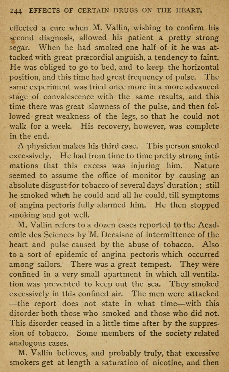 effected a cure when M. Vallin, wishing to confirm his second diagnosis, allowed his patient a pretty strong segar. When he had smoked one half of it he was at- tacked with great praecordial anguish, a tendency to faint. He was obliged to go to bed, and to keep the horizontal position, and this time had great frequency of pulse. The same experiment was tried once more in a more advanced stage of convalescence with the same results, and this time there was great slowness of the pulse, and then fol- lowed great weakness of the legs, so that he could not walk for a week. His recovery, however, was complete in the end. A physician makes his third case. This person smoked excessively. He had from time to time pretty strong inti- mations that this excess was injuring him. Nature seemed to assume the office of monitor by causing an absolute disgust for tobacco of several days' duration ; still he smoked when he could and all he could, till symptoms of angina pectoris fully alarmed him. He then stopped smoking and got well. M. Vallin refers to a dozen cases reported to the Acad- emic des Sciences by M. Decaisne of intermittence of the heart and pulse caused by the abuse of tobacco. Also to a sort of epidemic of angina pectoris which occurred among sailors. There was a great tempest. They were confined in a very small apartment in which all ventila- tion was prevented to keep out the sea. They smoked excessively in this confined air. The men were attacked —the report does not state in what time—with this disorder both those who smoked and those who did not. This disorder ceased in a little time after by the suppres- sion of tobacco. Some members of the society related analogous cases. M. Vallin believes, and probably truly, that excessive smokers get at length a saturation of nicotine, and then