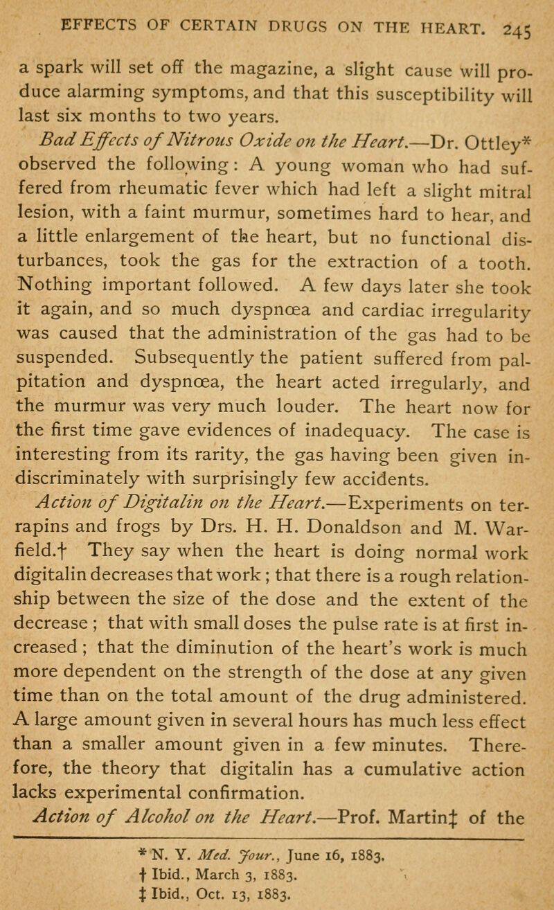 a Spark will set off the magazine, a slight cause will pro- duce alarming symptoms, and that this susceptibility will last six months to two years. Bad Effects of Nitrous Oxide on the Heart.—Dr. Ottley* observed the following: A young woman who had suf- fered from rheumatic fever which had left a slight mitral lesion, with a faint murmur, sometimes hard to hear, and a little enlargement of the heart, but no functional dis- turbances, took the gas for the extraction of a tooth. Nothing important followed. A few days later she took it again, and so much dyspnoea and cardiac irregularity was caused that the administration of the gas had to be suspended. Subsequently the patient suffered from pal- pitation and dyspnoea, the heart acted irregularly, and the murmur was very much louder. The heart now for the first time gave evidences of inadequacy. The case is interesting from its rarity, the gas having been given in- discriminately with surprisingly few accidents. Action of Digitalin on the Heart.—Experiments on ter- rapins and frogs by Drs. H. H. Donaldson and M. War- field.f They say when the heart is doing normal work digitalin decreases that work; that there is a rough relation- ship between the size of the dose and the extent of the decrease ; that with small doses the pulse rate is at first in- creased ; that the diminution of the heart's work is much more dependent on the strength of the dose at any given time than on the total amount of the drug administered. A large amount given in several hours has much less effect than a smaller amount given in a few minutes. There- fore, the theory that digitalin has a cumulative action lacks experimental confirmation. Action of Alcohol on the Heart.—Prof. Martinij: of the * N. Y. Med. Jour., June 16, 1883. f Ibid., March 3, 1883. X Ibid., Oct. 13, 1883.