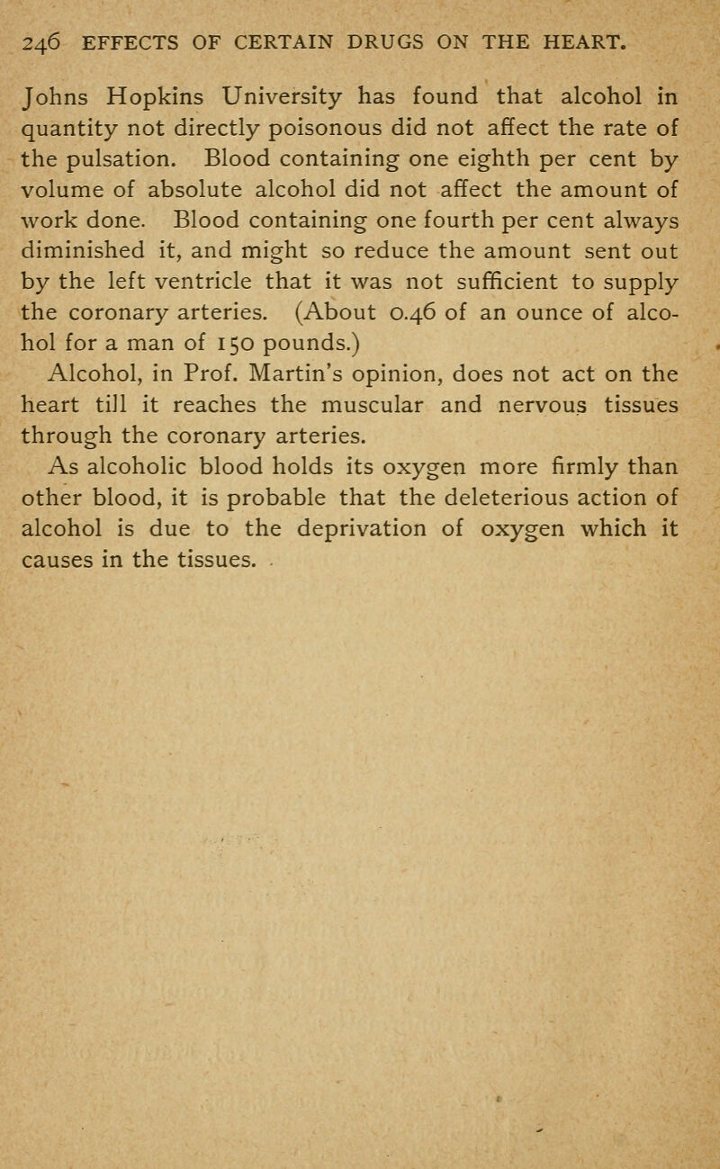 Johns Hopkins University has found that alcohol in quantity not directly poisonous did not affect the rate of the pulsation. Blood containing one eighth per cent by volume of absolute alcohol did not affect the amount of work done. Blood containing one fourth per cent always diminished it, and might so reduce the amount sent out by the left ventricle that it was not sufficient to supply the coronary arteries. (About 0.46 of an ounce of alco- hol for a man of 150 pounds.) Alcohol, in Prof. Martin's opinion, does not act on the heart tiJl it reaches the muscular and nervous tissues through the coronary arteries. As alcoholic blood holds its oxygen more firmly than other blood, it is probable that the deleterious action of alcohol is due to the deprivation of oxygen which it causes in the tissues. .