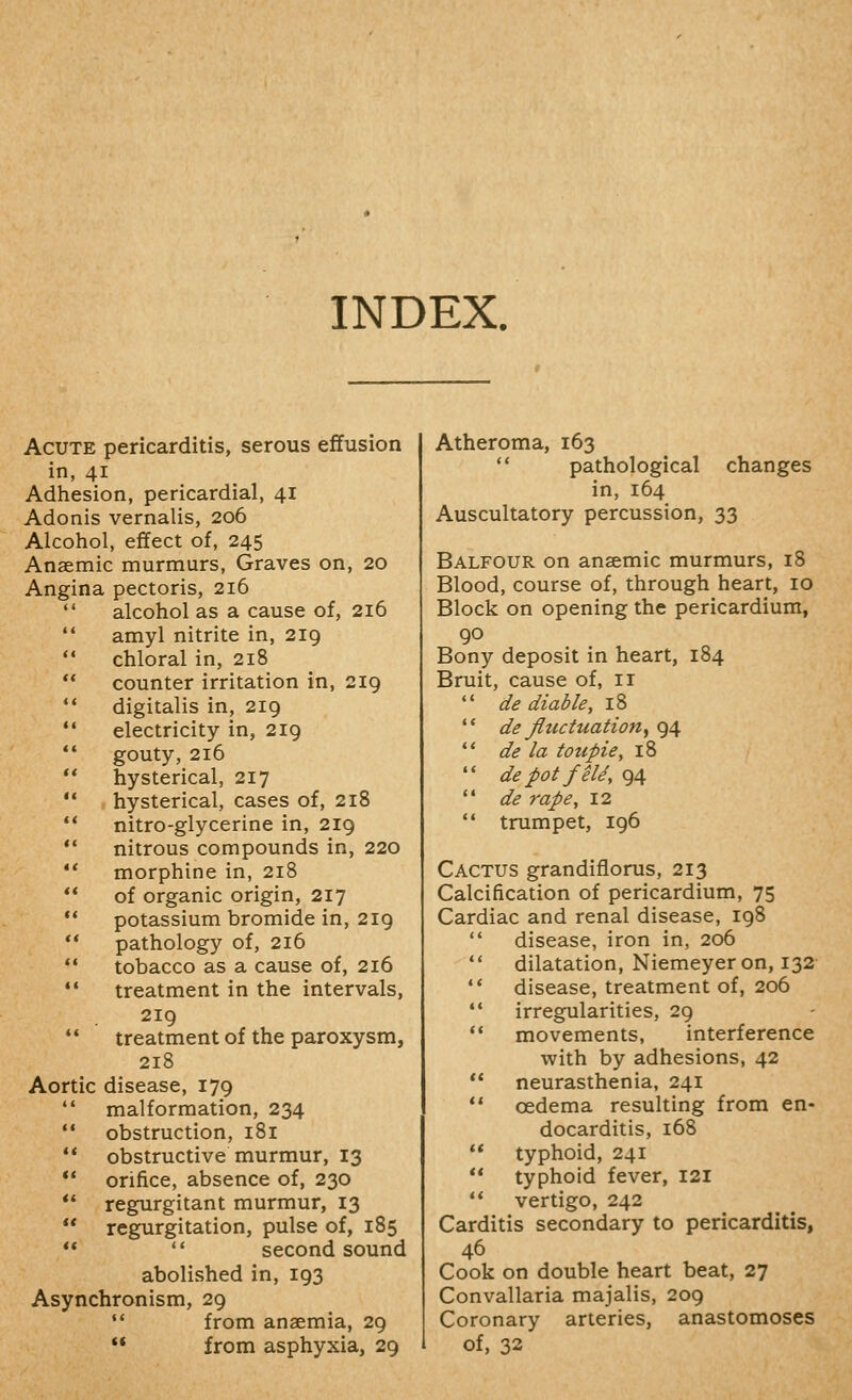 INDEX. Acute pericarditis, serous efifusion in, 41 Adhesion, pericardial, 41 Adonis vernalis, 206 Alcohol, effect of, 245 Anaemic murmurs. Graves on, 20 Angina pectoris, 216  alcohol as a cause of, 216 '* amyl nitrite in, 219  chloral in, 218 ** counter irritation in, 219  digitalis in, 219 '• electricity in, 219  gouty, 216 ** hysterical, 217  hysterical, cases of, 218 '* nitro-glycerine in, 219 ** nitrous compounds in, 220 '* morphine in, 218 ** of organic origin, 217 '* potassium bromide in, 219 ** pathology of, 216  tobacco as a cause of, 216 *' treatment in the intervals, 219  treatment of the paroxysm, 218 Aortic disease, 179  malformation, 234 '* obstruction, 181 '* obstructive murmur, 13 ** orifice, absence of, 230 *' regurgitant murmur, 13  regurgitation, pulse of, 185 **  second sound abolished in, 193 Asynchronism, 29  from anaemia, 29 ** from asphyxia, 29 Atheroma, 163  pathological changes in, 164 Auscultatory percussion, 33 Balfour on anaemic murmurs, 18 Blood, course of, through heart, 10 Block on opening the pericardium, Bony deposit in heart, 184 Bruit, cause of, 11  de diable, 18 ** de fluctuationy 94 ** de la toupie, 18  de pot feld, 94  de rape, 12  trumpet, 196 Cactus grandiflorus, 213 Calcification of pericardium, 75 Cardiac and renal disease, 198 disease, iron in, 206 dilatation, Niemeyeron, 132- disease, treatment of, 206 irregularities, 29 movements, interference with by adhesions, 42 neurasthenia, 241 oedema resulting from en- docarditis, 168 typhoid, 241 typhoid fever, 121 vertigo, 242 Carditis secondary to pericarditis, 46 Cook on double heart beat, 27 Convallaria majalis, 209 Coronary arteries, anastomoses of, 32