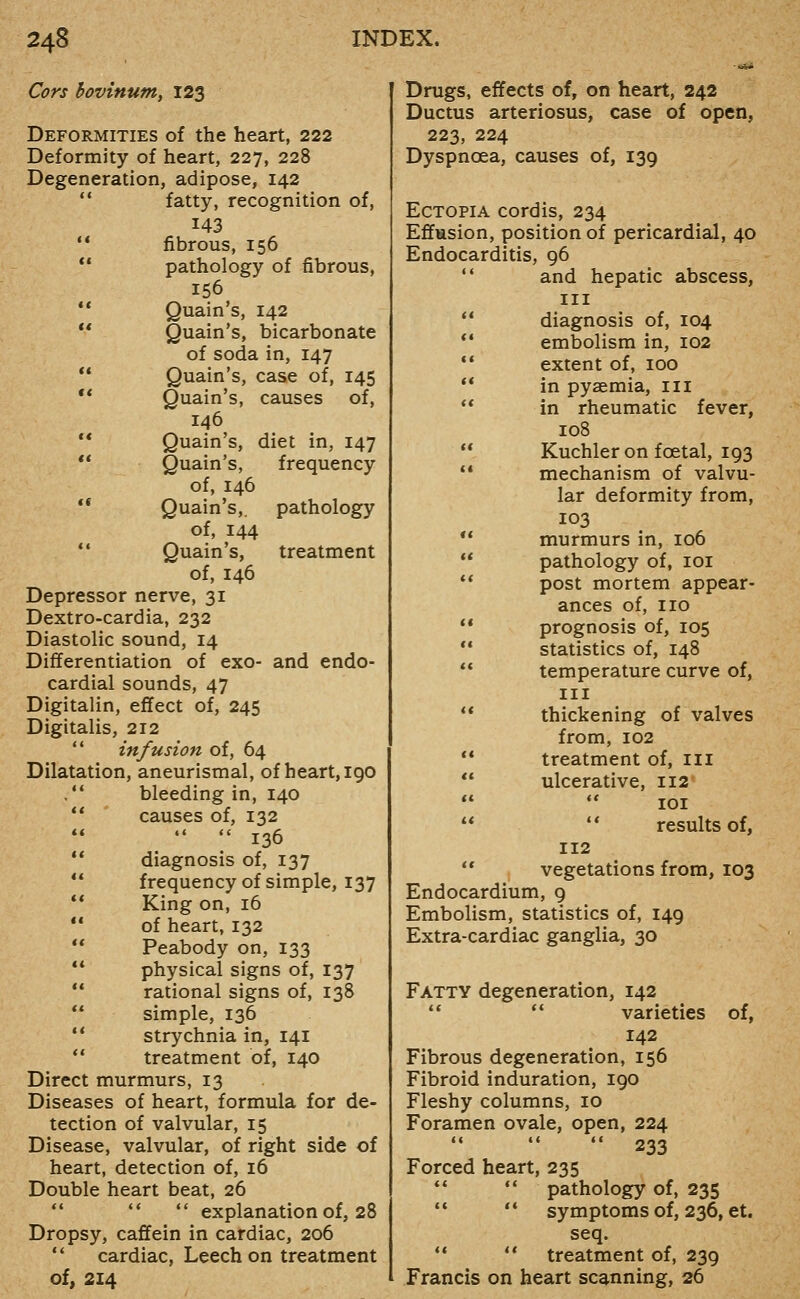 Cors hovinum, 123 Deformities of the heart, 222 Deformity of heart, 227, 228 Degeneration, adipose, 142 *' fatty, recognition of, 143 '* fibrous, 156  pathology of fibrous, 156  Quain's, 142  Quain's, bicarbonate of soda in, 147 ** Quain's, case of, 145 ** Quain's, causes of, 146 '* Quain's, diet in, 147 ** Quain's, frequency of, 146 ** Quain's,. pathology of, 144 *' Quain's, treatment of, 146 Depressor nerve, 31 Dextro-cardia, 232 Diastolic sound, 14 Differentiation of exo- and endo- cardial sounds, 47 Digitalin, effect of, 245 Digitalis, 212  infusion of, 64 Dilatation, aneurismal, of heart, 190 . bleeding in, 140 *' causes of, 132   136 ** diagnosis of, 137 ** frequency of simple, 137 ** King on, 16 ** of heart, 132 ** Peabody on, 133 ** physical signs of, 137  rational signs of, 138  simple, 136 ** strychnia in, 141  treatment of, 140 Direct murmurs, 13 Diseases of heart, formula for de- tection of valvular, 15 Disease, valvular, of right side of heart, detection of, 16 Double heart beat, 26   explanation of, 28 Dropsy, caffein in cardiac, 206 ** cardiac, Leech on treatment of, 214 Drugs, effects of, on heart, 242 Ductus arteriosus, case of open, 223, 224 Dyspnoea, causes of, 139 Ectopia cordis, 234 Effusion, position of pericardial, 40 Endocarditis, 96  and hepatic abscess, III ** diagnosis of, 104 *' embolism in, 102 '* extent of, 100 ** in pysemia, ill ** in rheumatic fever, 108  Kuchler on foetal, 193 •• mechanism of valvu- lar deformity from, 103 ** murmurs in, 106  pathology of, loi ** post mortem appear- ances of, no  prognosis of, 105 ** statistics of, 148  temperature curve of, III ** thickening of valves from, 102 ** treatment of, ill  ulcerative, 112 lOI  •* results of, 112 ** vegetations from, 103 Endocardium, 9 Embolism, statistics of, 149 Extra-cardiac ganglia, 30 Fatty degeneration, 142 ** ** varieties of, 142 Fibrous degeneration, 156 Fibroid induration, 190 Fleshy columns, 10 Foramen ovale, open, 224  233 Forced heart, 235   pathology of, 235 '• '* symptoms of, 236, et. seq. *'  treatment of, 239 Francis on heart scanning, 26