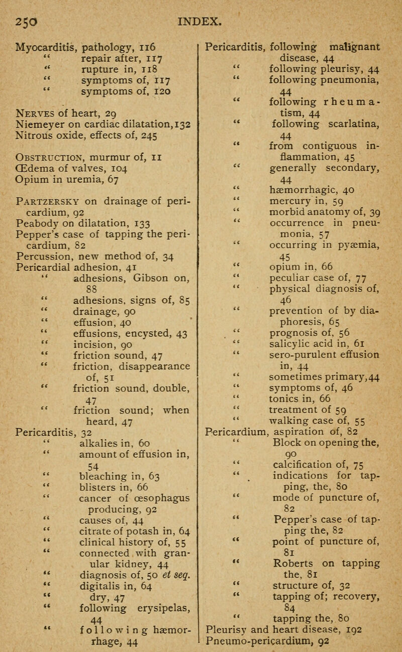 Myocarditis, pathology, ii6  repair after, 117 *' rupture in, ti8  symptoms of, 117 ** symptoms of, 120 Nerves of heart, 29 Niemeyer on cardiac dilatation, 132 Nitrous oxide, effects of, 245 Obstruction, murmur of, 11 CEdema of valves, 104 Opium in uremia, 67 Partzersky on drainage of peri- cardium, 92 Peabody on dilatation, 133 Pepper's case of tapping the peri- cardium, 82 Percussion, new method of, 34 Pericardial adhesion, 41  adhesions, Gibson on, 88  adhesions, signs of, 85  drainage, 90  effusion, 40 ** effusions, encysted, 43 ** incision, 90 ** friction sound, 47 ** friction, disappearance of, 51 ** friction sound, double, 47 *' friction sound; when heard, 47 Pericarditis, 32  alkalies in, 60  amount of effusion in, 54 ** bleaching in, 63 ** blisters in, 66  cancer of oesophagus producing, 92 ** causes of, 44  citrate of potash in, 64 •* clinical history of, 55 ** connected with gran- ular kidney, 44 ** diagnosis of, 50 et seq. ** digitalis in, 64  dry, 47  following erysipelas, 44 •* following haemor- rhage, 44 Pericarditis, following malignant disease, 44 following pleurisy, 44 following pneumonia, 44 following r h e u m a - tism, 44 following scarlatina, 44 from contiguous in- flammation, 45 generally secondary, 44 haemorrhagic, 40 mercury in, 59 morbid anatomy of, 39 occurrence in pneu- monia, 57 occurring in pyaemia, 45 opium in, 66 peculiar case of, 77 physical diagnosis of, i6 prevention of by dia- phoresis, 65 prognosis of, 56 salicylic acid in, 61 sero-purulent effusion in, 44 sometimes primary,44 symptoms of, 46 tonics in, 66 treatment of 59 walking case of, 55 Pericardium, aspiration of, 82 Block on opening the, 90 calcification of, 75 indications for tap- ping, the, 80 mode of puncture of, 82 Pepper's case of tap- ping the, 82 point of puncture of, 81 Roberts on tapping the, 81 structure of, 32 tapping of; recovery, 84 tapping the, 80 Pleurisy and heart disease, 192 Pneumo-pericardium, 92