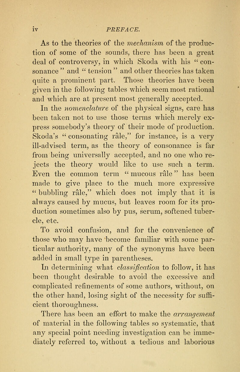 As to the theories of the mechanism of the produc- tion of some of the sounds, there has been a great deal of controversy, in which Skoda with his  con- sonance  and  tension  and other theories has taken quite a prominent part. Those theories have been given in the following tables which seem most rational and which are at present most generally accepted. In the nomenclature of the physical signs, care has been taken not to use those terms which merely ex- press somebody's theory of their mode of production. Skoda's  consonating rale, for instance, is a very ill-advised term, as the theory of consonance is far from being universally accepted, and no one who re- jects the theory would like to use such a term. Even the common term  mucous rale has been made to give place to the much more expressive  bubbling rale, which does not imply that it is always caused by mucus, but leaves room for its pro- duction sometimes also by pus, serum, softened tuber- cle, etc. To avoid confusion, and for the convenience of those who may have become familiar with some par- ticular authority, many of the synonyms have been added in small type in parentheses. In determining what classification to follow, it has been thought desirable to avoid the excessive and complicated refinements of some authors, without, on the other hand, losing sight of the necessity for suffi- cient thoroughness. There has been an effort to make the arrangement of material in the following tables so systematic, that any special point needing investigation can be imme- diately referred to, without a tedious and laborious