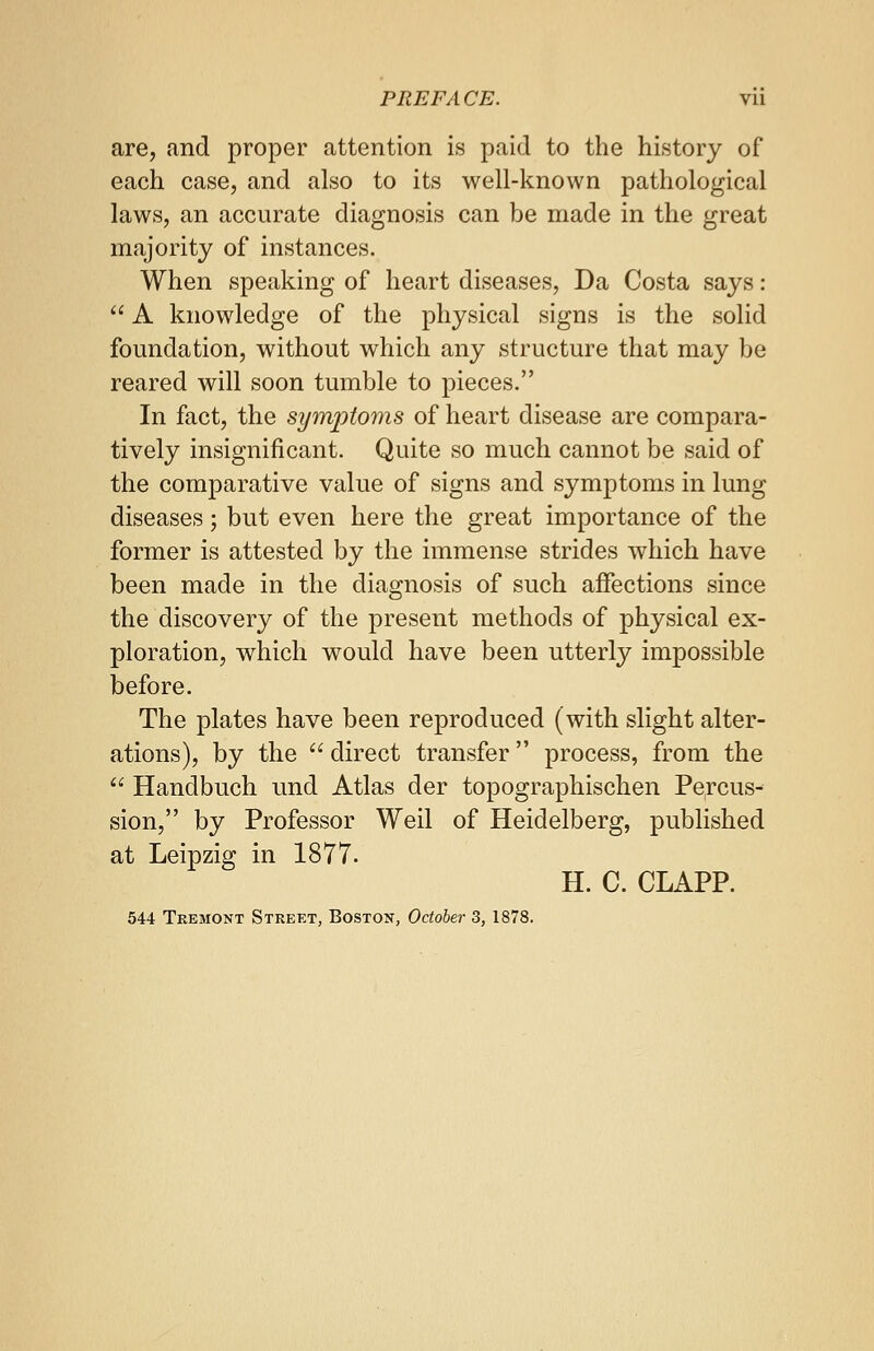 are, and proper attention is paid to the history of each case, and also to its well-known pathological laws, an accurate diagnosis can be made in the great majority of instances. When speaking of heart diseases, Da Costa says :  A knowledge of the physical signs is the solid foundation, without which any structure that may be reared will soon tumble to pieces. In fact, the symptoms of heart disease are compara- tively insignificant. Quite so much cannot be said of the comparative value of signs and symptoms in lung diseases; but even here the great importance of the former is attested by the immense strides which have been made in the diagnosis of such affections since the discovery of the present methods of physical ex- ploration, which would have been utterly impossible before. The plates have been reproduced (with slight alter- ations), by the  direct transfer process, from the  Handbuch und Atlas der topographischen Percus- sion, by Professor Weil of Heidelberg, published at Leipzig in 1877. H. C. CLAPP. 544 Teemont Street, Boston, October 3, 1878.