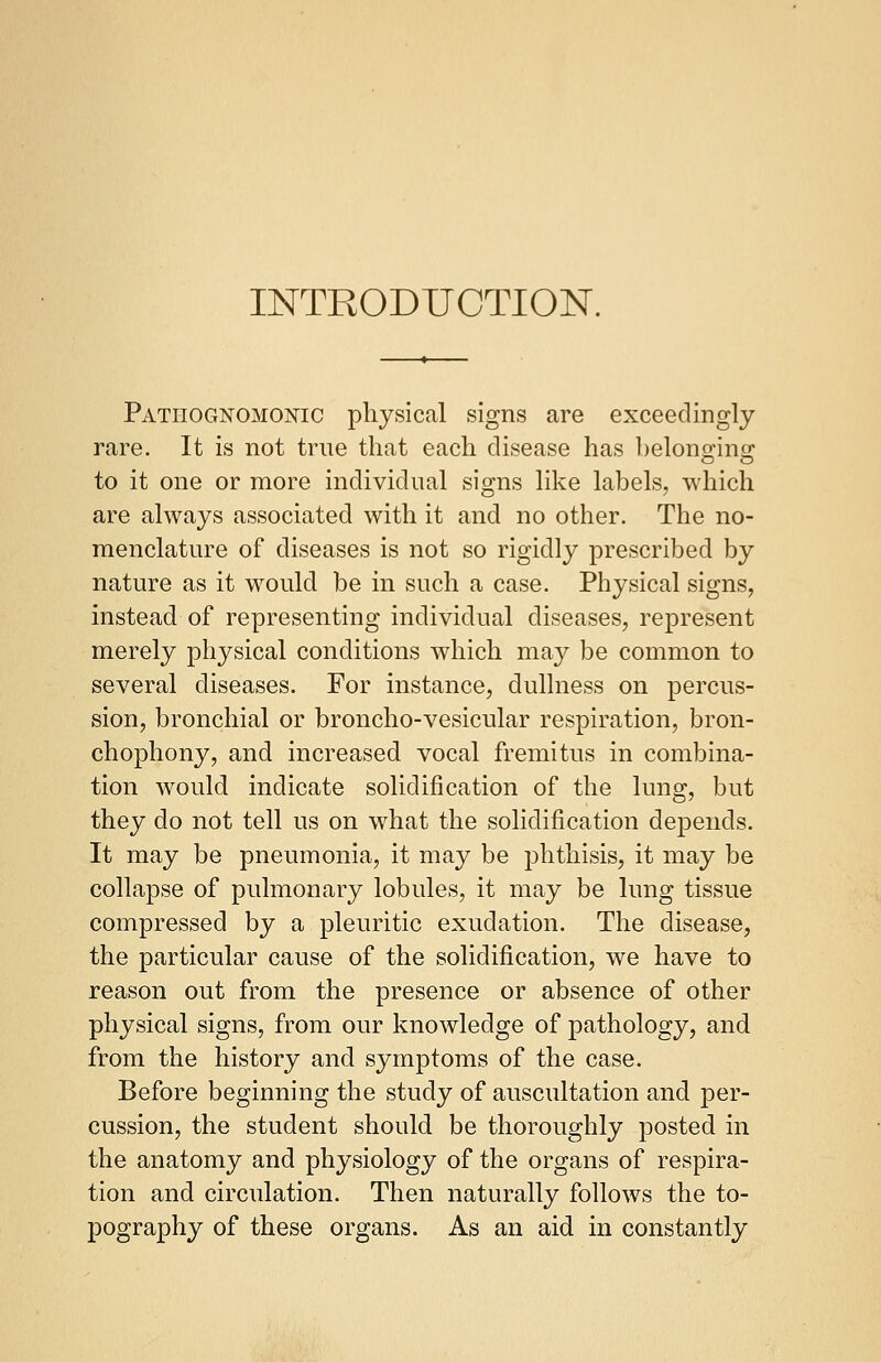 INTRODUCTION. Pathognomonic physical signs are exceedingly rare. It is not true that each disease has belonging to it one or more individual signs like labels, which are always associated with it and no other. The no- menclature of diseases is not so rigidly prescribed by nature as it would be in such a case. Physical signs, instead of representing individual diseases, represent merely physical conditions which may be common to several diseases. For instance, dullness on percus- sion, bronchial or broncho-vesicular respiration, bron- chophony, and increased vocal fremitus in combina- tion would indicate solidification of the lung, but they clo not tell us on what the solidification depends. It may be pneumonia, it may be phthisis, it may be collapse of pulmonary lobules, it may be lung tissue compressed by a pleuritic exudation. The disease, the particular cause of the solidification, we have to reason out from the presence or absence of other physical signs, from our knowledge of pathology, and from the history and symptoms of the case. Before beginning the study of auscultation and per- cussion, the student should be thoroughly posted in the anatomy and physiology of the organs of respira- tion and circulation. Then naturally follows the to- pography of these organs. As an aid in constantly