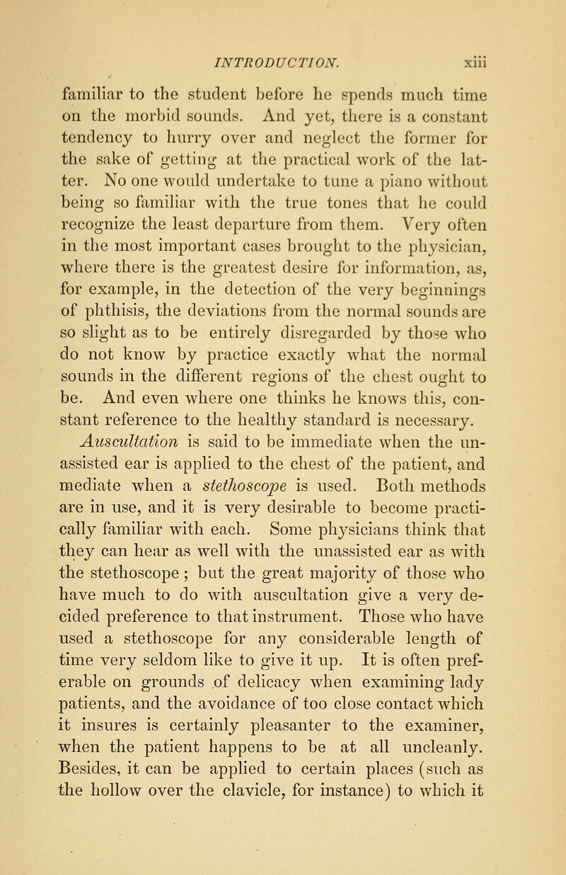 familiar to the student before he spends much time on the morbid sounds. And yet, there is a constant tendency to hurry over and neglect the former for the sake of getting at the practical work of the lat- ter. No one would undertake to tune a piano without being so familiar with the true tones that he could recognize the least departure from them. Very often in the most important cases brought to the physician, where there is the greatest desire for information, as, for example, in the detection of the very beginnings of phthisis, the deviations from the normal sounds are so slight as to be entirely disregarded by those who do not know by practice exactly what the normal sounds in the different regions of the chest ought to be. And even where one thinks he knows this, con- stant reference to the healthy standard is necessary. Auscultation is said to be immediate when the un- assisted ear is applied to the chest of the patient, and mediate when a stethoscope is used. Both methods are in use, and it is very desirable to become practi- cally familiar with each. Some physicians think that they can hear as well with the unassisted ear as with the stethoscope ; but the great majority of those who have much to do with auscultation give a very de- cided preference to that instrument. Those who have used a stethoscope for any considerable length of time very seldom like to give it up. It is often pref- erable on grounds .of delicacy when examining lady patients, and the avoidance of too close contact which it insures is certainly pleasanter to the examiner, when the patient happens to be at all uncleanly. Besides, it can be applied to certain places (such as the hollow over the clavicle, for instance) to which it