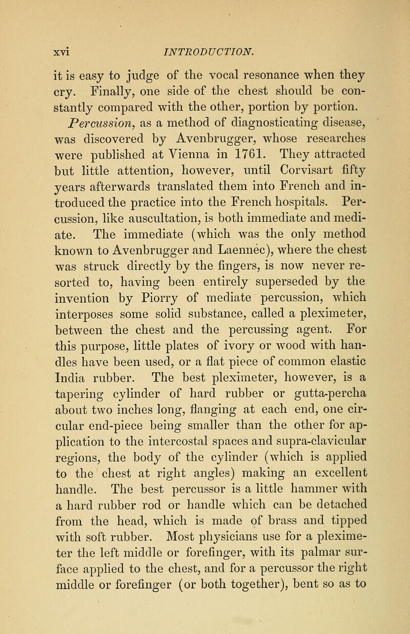 it is easy to judge of the vocal resonance when they cry. Finally, one side of the chest should be con- stantly compared with the other, portion by portion. Percussion, as a method of diagnosticating disease, was discovered by Avenbrugger, whose researches were published at Vienna in 1761. They attracted but little attention, however, until Corvisart fifty years afterwards translated them into French and in- troduced the practice into the French hospitals. Per- cussion, like auscultation, is both immediate and medi- ate. The immediate (which was the only method known to Avenbrugger and Laennec), where the chest was struck directly by the fingers, is now never re- sorted to, having been entirely superseded by the invention by Piorry of mediate percussion, which interposes some solid substance, called a pleximeter, between the chest and the percussing agent. For this purpose, little plates of ivory or wood with han- dles have been used, or a flat piece of common elastic India rubber. The best pleximeter, however, is a tapering cylinder of hard rubber or gutta-percha about two inches long, flanging at each end, one cir- cular end-piece being smaller than the other for ap- plication to the intercostal spaces and supra-clavicular regions, the body of the cylinder (which is applied to the chest at right angles) making an excellent handle. The best percussor is a little hammer with a hard rubber rod or handle which can be detached from the head, which is made of brass and tipped with soft rubber. Most physicians use for a plexime- ter the left middle or forefinger, with its palmar sur- face applied to the chest, and for a percussor the right middle or forefinger (or both together), bent so as to