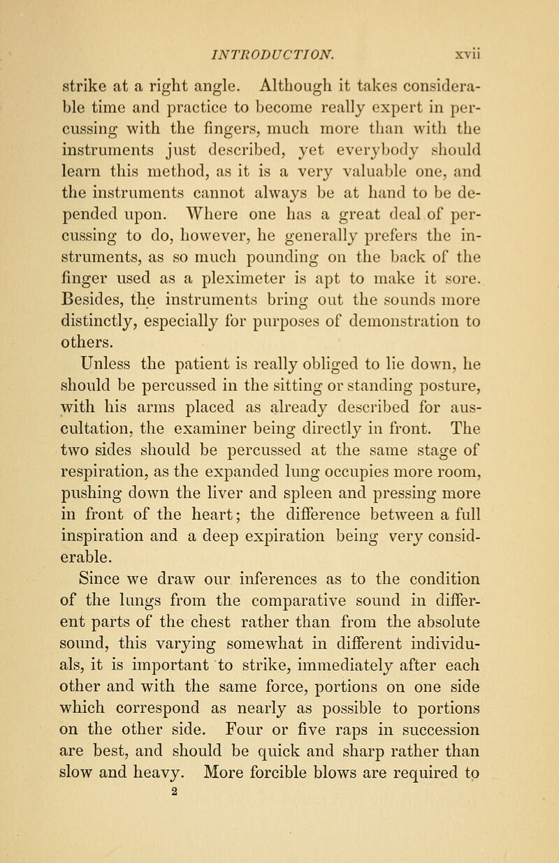 strike at a right angle. Although it takes considera- ble time and practice to become really expert in per- cussing with the fingers, much more than with the instruments just described, yet everybody should learn this method, as it is a very valuable one, and the instruments cannot always be at hand to be de- pended upon. Where one has a great deal of per- cussing to do, however, he generally prefers the in- struments, as so much pounding on the back of the finger used as a pleximeter is apt to make it sore. Besides, the instruments bring out the sounds more distinctly, especially for purposes of demonstration to others. Unless the patient is really obliged to lie down, he should be percussed in the sitting or standing posture, with his arms placed as already described for aus- cultation, the examiner being directly in front. The two sides should be percussed at the same stage of respiration, as the expanded lung occupies more room, pushing down the liver and spleen and pressing more in front of the heart; the difference between a full inspiration and a deep expiration being very consid- erable. Since we draw our inferences as to the condition of the lungs from the comparative sound in differ- ent parts of the chest rather than from the absolute sound, this varying somewhat in different individu- als, it is important to strike, immediately after each other and with the same force, portions on one side which correspond as nearly as possible to portions on the other side. Four or five raps in succession are best, and should be quick and sharp rather than slow and heavy. More forcible blows are required to