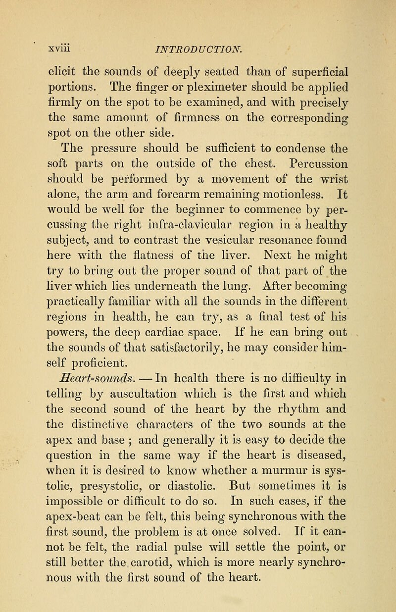 elicit the sounds of deeply seated than of superficial portions. The finger or pleximeter should be applied firmly on the spot to be examined, and with precisely the same amount of firmness on the corresponding spot on the other side. The pressure should be sufficient to condense the soft parts on the outside of the chest. Percussion should be performed by a movement of the wrist alone, the arm and forearm remaining motionless. It would be well for the beginner to commence by per- cussing the right infra-clavicular region in a healthy subject, and to contrast the vesicular resonance found here with the flatness of the liver. Next he might try to bring out the proper sound of that part of the liver which lies underneath the lung. After becoming practically familiar with all the sounds in the different regions in health, he can try, as a final test of his powers, the deep cardiac space. If he can bring out the sounds of that satisfactorily, he may consider him- self proficient. Heart-sounds.—In health there is no difficulty in telling by auscultation which is the first and which the second sound of the heart by the rhythm and the distinctive characters of the two sounds at the apex and base ; and generally it is easy to decide the question in the same way if the heart is diseased, when it is desired to know whether a murmur is sys- tolic, presystolic, or diastolic. But sometimes it is impossible or difficult to do so. In such cases, if the apex-beat can be felt, this being synchronous with the first sound, the problem is at once solved. If it can- not be felt, the radial pulse will settle the point, or still better the carotid, which is more nearly synchro- nous with the first sound of the heart.