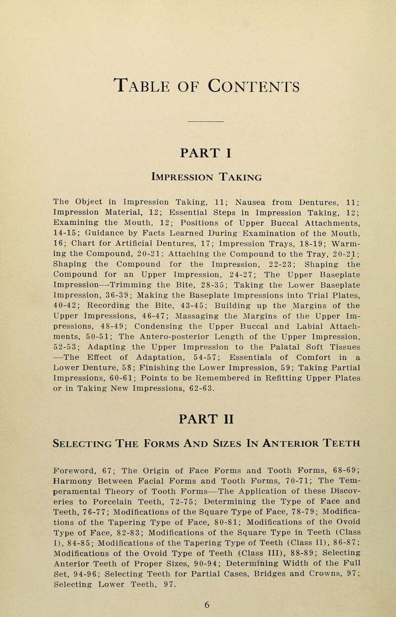 Table of Contents PART I Impression Taking The Object in Impression Taking, 11; Nausea from Dentures, 11; Impression Material, 12; Essential Steps in Impression Taking, 12; Examining tlie Moutli, 12; Positions of Upper Buccal Attacliments, 14-15; Guidance by Facts Learned During Examination of the Mouth, 16; Chart for Artificial Dentures, 17; Impression Trays, 18-19; Warm- ing the Compound, 2 0-21; Attaching the Compound to the Tray, 20-21; Shaping the Compound for the Impression, 22-23; Shaping the Compound for an Upper Impression, 24-27; The Upper Baseplate Impression—Trimming the Bite, 28-35; Taking the Lower Baseplate Impression, 3 6-3 9; Making the Baseplate Impressions into Trial Plates, 40-42; Recording the Bite, 43-45; Building up the Margins of the Upper Impressions, 4 6-47; Massaging the Margins of the Upper Im- pressions, 48-49; Condensing the Upper Buccal and Labial Attach- ments, 50-51; The Antero-posterior Length of the Upper Impression, 52-53; Adapting the Upper Impression to the Palatal Soft Tissues —The Effect of Adaptation, 54-5 7; Essentials of Comfort in a Lower Denture, 58; Finishing the Lower Impression, 59; Taking Partial Impressions, 60-61; Points to be Remembered in Refitting Upper Plates or in Taking New Impressions, 62-63. PART II Selecting The Forms And Sizes In Anterior Teeth Foreword, 67; The Origin of Face Forms and Tooth Forms, 6 8-69; Harmony Between Facial Forms and Tooth Forms, 70-71; The Tem- peramental Theory of Tooth Forms—The Application of these Discov- eries to Porcelain Teeth, 72-75; Determining the Type of Face and Teeth, 76-77; Modifications of the Square Type of Face, 78-79; Modifica- tions of the Tapering Type of Face, 80-81; Modifications of the Ovoid Type of Face, 82-83; Modifications of the Square Type in Teeth (Class I), 84-85; Modifications of the Tapering Type of Teeth (Class II), 8 6-87; Modifications of the Ovoid Type of Teeth (Class III), 88-8 9; Selecting Anterior Teeth of Proper Sizes, 90-94; Determining Width of the Full Set, 94-96; Selecting Teeth for Partial Cases, Bridges and Crowns, 97; Selecting Lower Teeth, 97.