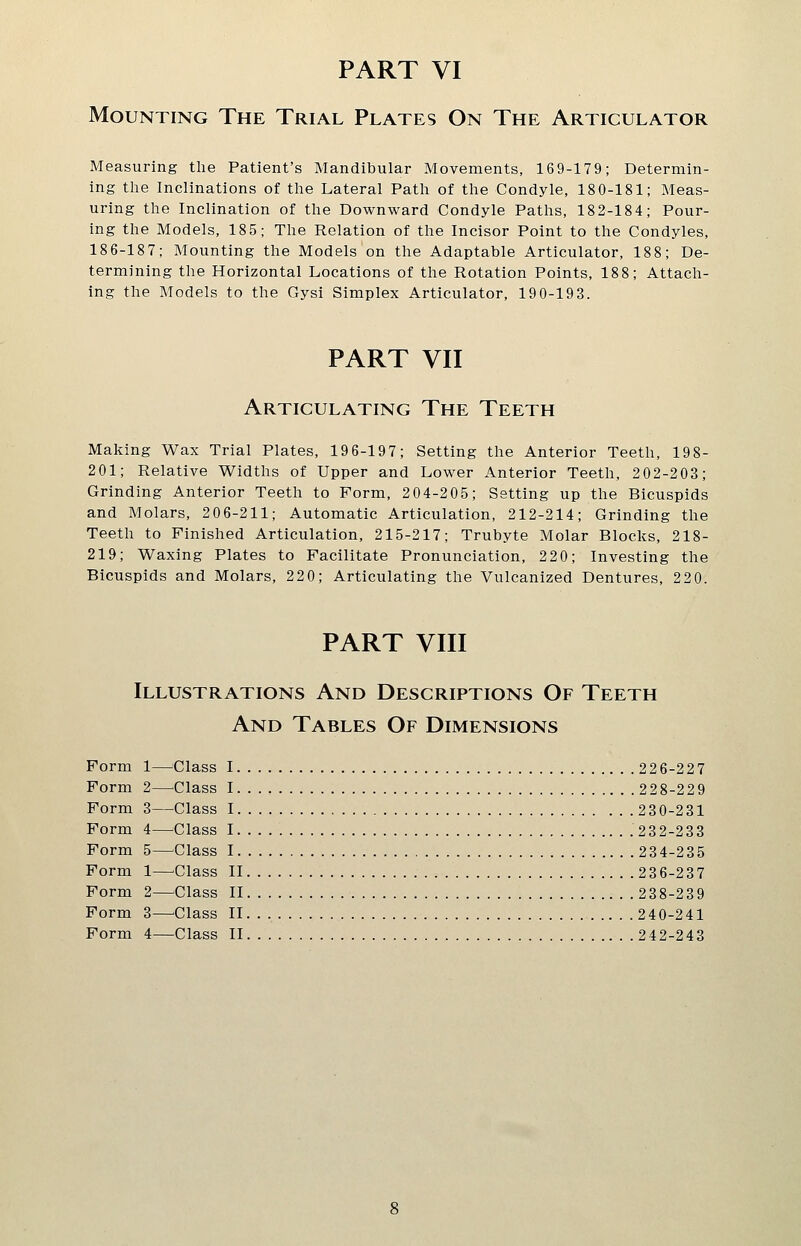 Mounting The Trial Plates On The Articulator Measuring the Patient's Mandibular Movements, 169-179; Determin- ing the Inclinations of the Lateral Path of the Condyle, 180-181; Meas- uring the Inclination of the Downward Condyle Paths, 182-184; Pour- ing the Models, 185; The Relation of the Incisor Point to the Condyles, 186-18 7; Mounting the Models on the Adaptable Articulator, 18 8; De- termining the Horizontal Locations of the Rotation Points, 188; Attach- ing the Models to the Gysi Simplex Articulator, 190-193. PART VII Articulating The Teeth Making Wax Trial Plates, 19 6-197; Setting the Anterior Teeth, 198- 201; Relative Widths of Upper and Lower Anterior Teeth, 2 02-2 03; Grinding Anterior Teeth to Form, 2 04-2 05; Setting up the Bicuspids and Molars, 206-211; Automatic Articulation, 212-214; Grinding the Teeth to Finished Articulation, 215-217; Trubyte Molar Blocks, 218- 219; Waxing Plates to Facilitate Pronunciation, 22 0; Investing the Bicuspids and Molars, 220; Articulating the Vulcanized Dentures, 22 0. PART VIII Illustrations And Descriptions Of Teeth And Tables Of Dimensions Form 1—Class 1 226-227 Form 2—Class I. . . 228-229 Form 3—Class 1 230-231 Form 4—^^Class I .23 2-233 Form 5—^Class 1 234-235 Form 1—^Class II 236-237 Form 2—Class II 238-239 Form 3—Class II 240-241 Form 4—Class II 242-243