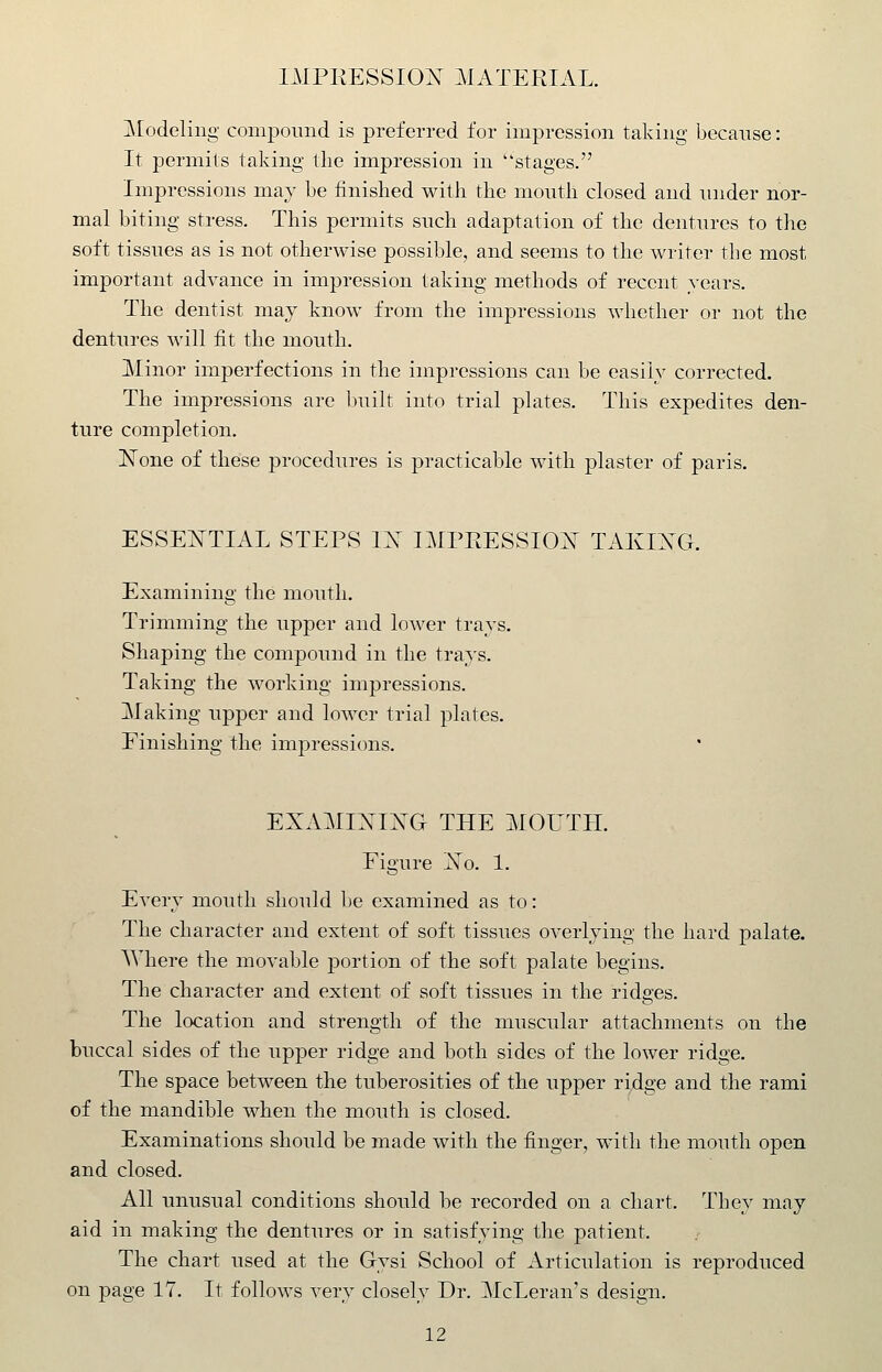 Modeling compound is preferred for impression taking because: It permits taking the impression in stages. Impressions may be finished with the moutli closed and under nor- mal biting stress. This permits such adaptation of the dentures to the soft tissues as is not otherwise possible, and seems to the writer the most important advance in impression taking methods of recent years. The dentist may know from the impressions whether or not the dentures will fit the mouth. Minor imperfections in the impressions can be easily corrected. The impressions are built into trial plates. This expedites den- ture completion. ISTone of these procedures is practicable with plaster of paris. ESSENTIAL STEPS IX IMFRESSIOIst TAKIXG. Examining the moutli. Trimming the upper and lower trays. Shaping the compound in the trays. Taking the working impressions. Making upper and lower trial plates. Finishing the impressions. EXAMIXIXG THE MOUTH. Figure Xo. 1. Every mouth should he examined as to: The character and extent of soft tissues overlying the hard palate. Where the movable portion of the soft palate begins. The character and extent of soft tissues in the ridges. The location and strength of the muscular attachments on the buccal sides of the upper ridge and both sides of the lower ridge. The space between the tuberosities of the upper ridge and the rami of the mandible when the mouth is closed. Examinations should be made with the finger, with the mouth open and closed. All unusual conditions should be recorded on a chart. They may aid in making the dentures or in satisfying the patient. The chart used at the Gysi School of Articulation is reproduced on page 17. It follows very closely Dr. McLeran's design.