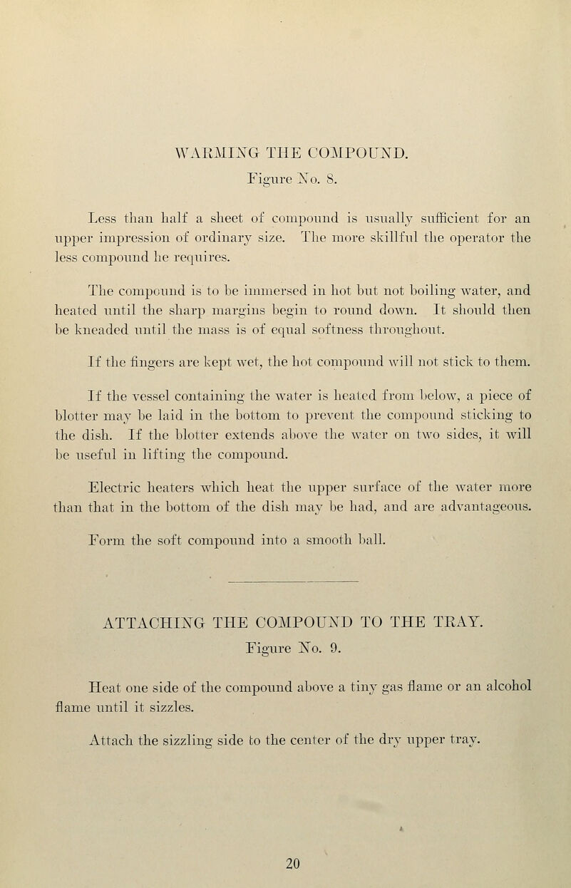 WAEMIJSTG THE COMPOUND. rigure jSTo. 8. Less than half a sheet of compound is usually sufficient for an upper impression of ordinary size. The more skillful the operator the less compound he requires. The compound is to he immersed in hot but not boiling water, and heated until the sharp margins begin to round down. It should then be kneaded until the mass is of equal softness throughout. If the fingers are kept wet, the hot compound will not stick to them. If the vessel containing the water is heated from below, a piece of blotter may be laid in the bottom to prevent the compound sticking to the dish. If the blotter extends above the water on two sides, it will be useful in lifting the compound. Electric heaters which heat the upper surface of the water more than that in the bottom of the dish may be had, and are advantageous. Form the soft compound into a smooth l^all. ATTACHING THE C0MP0U:N^D TO THE TEAY. Figure iSTo. 9. Heat one side of the compound above a tiny gas flame or an alcohol flame until it sizzles. Attach the sizzling side to the center of the dry upper tray.