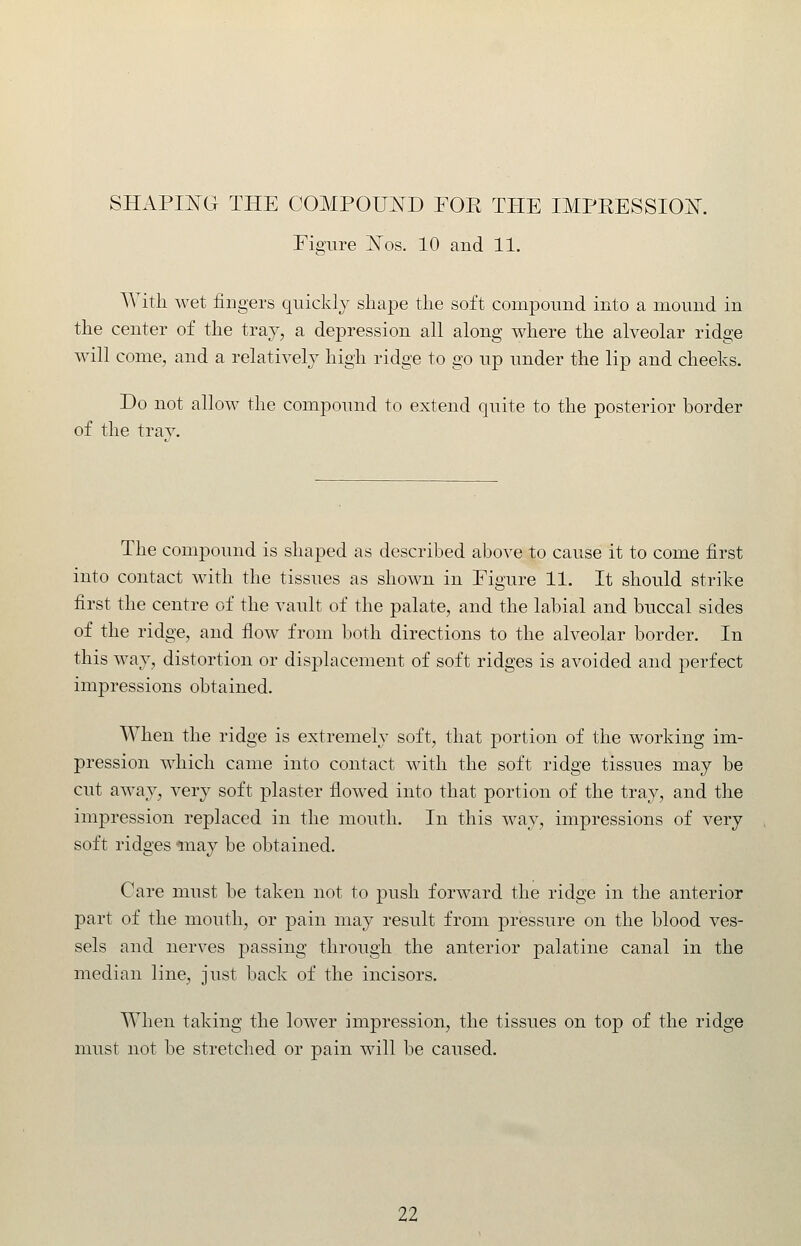 Figure JSTos. 10 and 11. With wet fingers quickly shape the soft compound into a mound in the center of the tray, a depression all along where the alveolar ridge will come, and a relatively high ridge to go up under the lip and cheeks. Do not allow the compound to extend quite to the posterior border of the trav. The compound is shaped as described above to cause it to come first into contact with the tissues as shown in Figure 11. It should strike first the centre of the vault of the palate, and the labial and buccal sides of the ridge, and flow from both directions to the alveolar border. In this way, distortion or displacement of soft ridges is avoided and perfect impressions obtained. When the ridge is extremely soft, that portion of the working im- pression which came into contact with the soft ridge tissues may be cut away, very soft plaster flowed into that portion of the tray, and the impression replaced in the mouth. In this way, impressions of very soft ridges tnay be obtained. Care must be taken not to push forward the ridge in the anterior 13art of the mouth, or pain mnj result from pressure on the blood ves- sels and nerves passing through the anterior palatine canal in the median line, just back of the incisors. When taking the lower impression, the tissues on top of the ridge must not be stretched or pain will be caused.