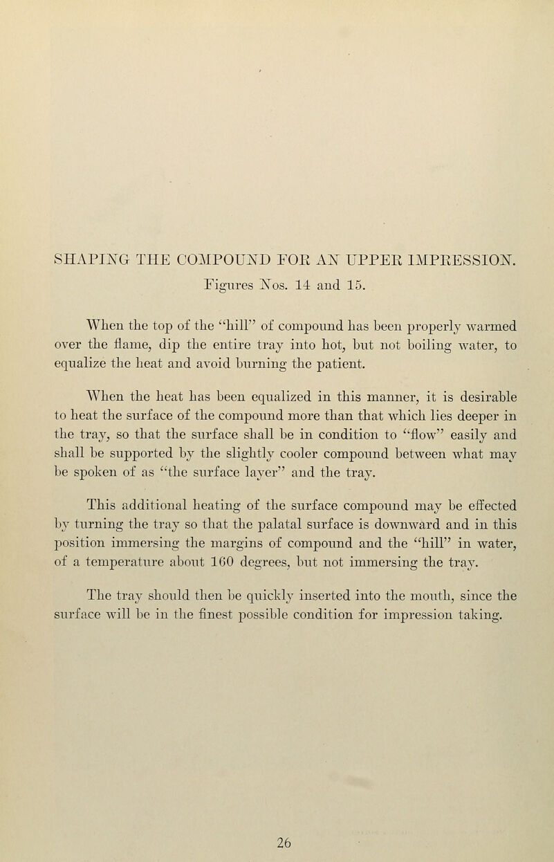 Eiffures jSTos. 14 and 15. '^fci When tlie top of the hilF' of componnd has been properly warmed over the flame, dip the entire tray into hot, but not boiling water, to equalize the heat and avoid burning the patient. When the heat has been equalized in this manner, it is desirable to heat the surface of the compound more than that which lies deeper in the tray, so that the surface shall be in condition to ^'flow easily and shall be supported by the slightly cooler compound between what may be spoken of as the surface layer and the tray. This additional heating of the surface compound may be effected by turning the tray so that the palatal surface is downward and in this position immersing the margins of compound and the hill in water, of a temperature about 160 degrees, but not immersing the tray. The tray should then be quickly inserted into the mouth, since the surface will be in the finest possible condition for impression taking.