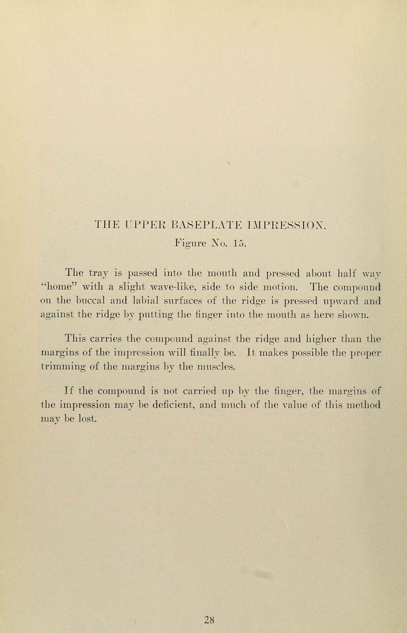 THE UPPER BASEPLATE IMPEESSIOX. Figure I^o. 15. Tlie tray is passed into the mouth and pressed about half way home with a slight wave-like, side to side motion. The compound on the buccal and labial surfaces of the ridge is pressed upward and against the ridge by putting the finger into the mouth as here shown. This carries the compound against the ridge and higher than the margins of the impression will finally be. It makes possible the proper trimming of the margins by the muscles. If the compound is not carried up by the finger, the margins of the impression may be deficient, and much of the value of this method may be lost.