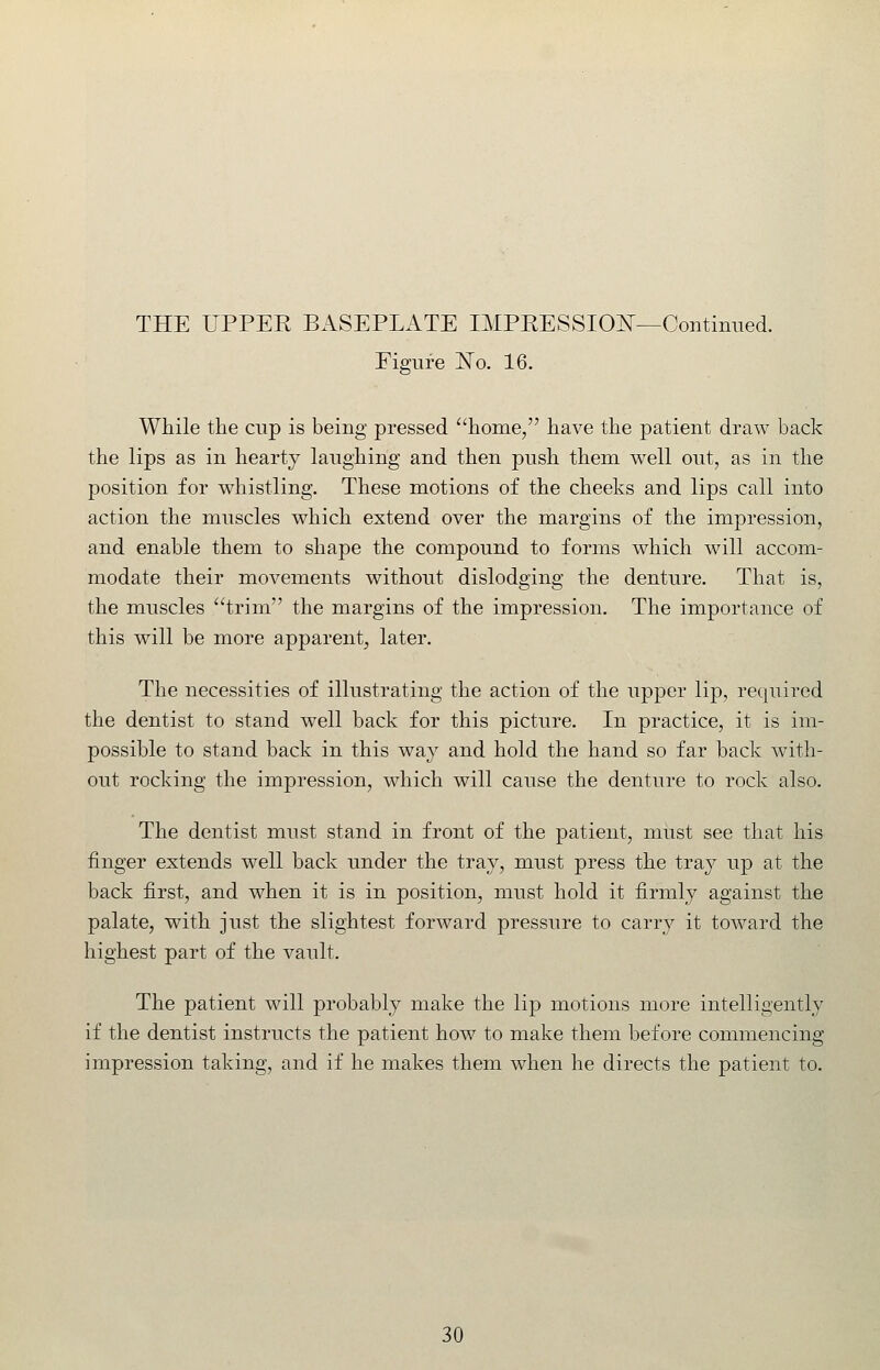 Figure JSTo. 16. While the cup is being pressed ^'home, have the patient draw back the lips as in hearty laughing and then push them well out, as in the position for whistling. These motions of the cheeks and lips call into action the muscles which extend over the margins of the impression, and enable them to shape the compound to forms which will accom- modate their movements without dislodging the denture. That is, the muscles ''trim the margins of the impression. The importance of this will be more apparent, later. The necessities of illustrating the action of the upper lip, required the dentist to stand well back for this picture. In practice, it is im- possible to stand back in this way and hold the hand so far back with- out rocking the impression, which will cause the denture to rock also. The dentist must stand in front of the patient, must see that his finger extends well back under the tray, must press the tray up at the back first, and when it is in position, must hold it firmly against the palate, with just the slightest forward pressure to carry it toward the highest part of the vault. The patient will probably make the lip motions more intelligently if the dentist instructs the patient how to make them before commencing impression taking, and if he makes them when he directs the patient to.