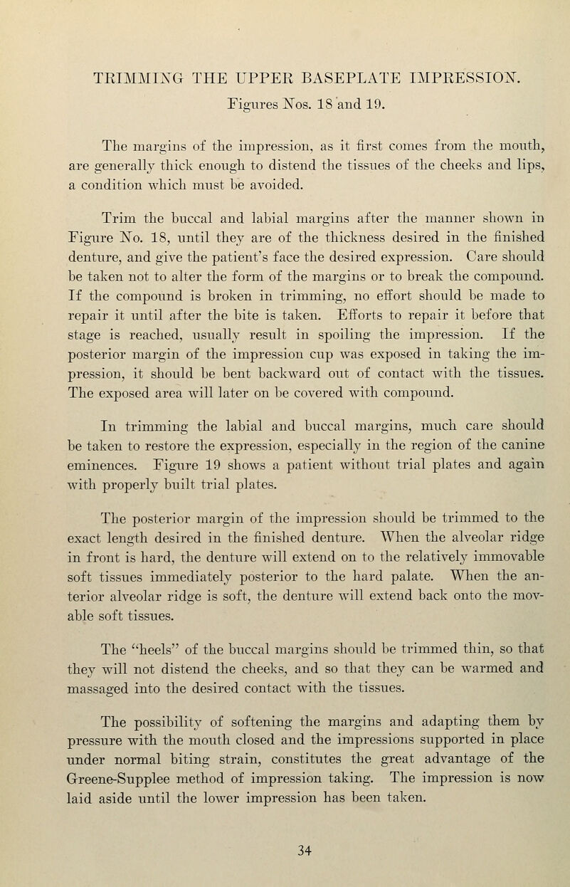 Figures N^os. 18 and 19. The margins of the impression, as it first comes from the mouth, are generally thick enough to distend the tissues of the cheeks and lips, a condition which must be avoided. Trim the buccal and labial margins after the manner shown in Figure 'No. 18, until they are of the thickness desired in the finished denture, and give the patient's face the desired expression. Care should be taken not to alter the form of the margins or to break the compound. If the compound is broken in trimming, no effort should be made to repair it until after the bite is taken. Efforts to repair it before that stage is reached, usually result in spoiling the impression. If the posterior margin of the impression cup was exposed in taking the im- pression, it should be bent backward out of contact with the tissues. The exposed area will later on be covered with compound. In trimming the labial and buccal margins, much care should be taken to restore the expression, especially in the region of the canine eminences. Figure 19 shows a patient without trial plates and again with properly built trial plates. The posterior margin of the impression should be trimmed to the exact length desired in the finished denture. When the alveolar ridge in front is hard, the denture will extend on to the relatively immovable soft tissues immediately posterior to the hard palate. When the an- terior alveolar ridge is soft, the denture will extend back onto the mov- able soft tissues. The heels of the buccal margins should be trimmed thin, so that they will not distend the cheeks, and so that they can be warmed and massaged into the desired contact with the tissues. The possibility of softening the margins and adapting them by pressure with the mouth closed and the impressions supported in place under normal biting strain, constitutes the great advantage of the G-reene-Supplee method of impression taking. The impression is now laid aside until the lower impression has been taken.
