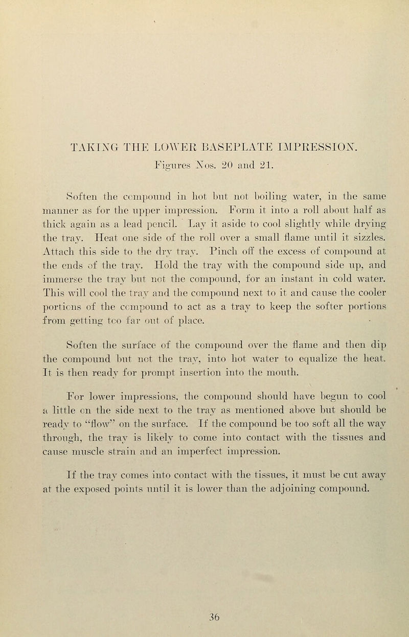 Figures Nos. 20 and 21. Soften the compound in hot bnt not boiling water, in the same manner as for the npper impression. Form it into a roll about half as thick again as a lead penciL Lay it aside to cool slightly while drying the tray. Heat one side of the roll over a small flame until it sizzles. Attach this side to tlie dry tray. Pinch oft the excess of compound at the ends of the tray. Llold the tray with the compound side up, and immerse the tray but not the compound, for an instant in cold water. This will cool the tray and the compound next to it and cause the cooler portions of the compound to act as a tray to keep the softer portions from getting too far out of place. Soften the surface of the compound over the flame and then dip the compound but not the tray, into hot water to equalize the heato It is then ready for prompt insertion into the mouth. For lower impressions, the compound should have l^egun to cool a, little on the side next to the tray as mentioned above but should be ready to flow on the surface. If the compound be too soft all the way through, the tray is likely to come into contact with the tissues and cause muscle strain and an imperfect impression. If the tray comes into contact with the tissues, it must be cut away at the exposed points until it is lower than the adjoining compound.