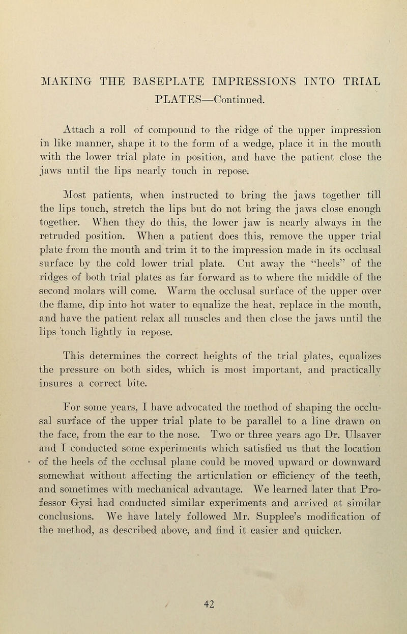 PLATES—Continued. Attach a roll of compound to the ridge of the upper impression in like manner, shape it to the form of a wedge, place it in the mouth with the lower trial plate in position, and have the patient close the jaws until the lips nearly touch in repose. Most patients, when instructed to bring the jaws together till the lips touch, stretch the lips but do not bring the jaws close enough together. When they do this, the lower jaw is nearly always in the retruded position. When a patient does this, remove the upper trial plate from the mouth and trim it to the impression made in its occlusal surface by the cold lower trial plate. Cut away the heels of the ridges of both trial plates as far forward as to where the middle of the second molars will come. Warm the occlusal surface of the upper over the flame, dip into hot water to equalize the heat, replace in the mouth, and have the patient relax all muscles and then close the jaws until the lips touch lightly in repose. This determines the correct heights of the trial plates, equalizes the pressure on both sides, which is most important, and practically insures a correct bite. For some years, I have advocated the method of shaping the occlu- sal surface of the upper trial plate to be parallel to a line drawn on the face, from the ear to the nose. Two or three years ago Dr. Ulsaver and I conducted some experiments which satisfied us that the location of the heels of the occlusal plane could be moved upward or downward somewhat without affecting the articulation or efficiency of the teeth, and sometimes with mechanical advantage. We learned later that Pro- fessor Gysi had conducted similar experiments and arrived at similar conclusions. We have lately followed Mr. Supplee's modification of the method, as described above, and find it easier and quicker.