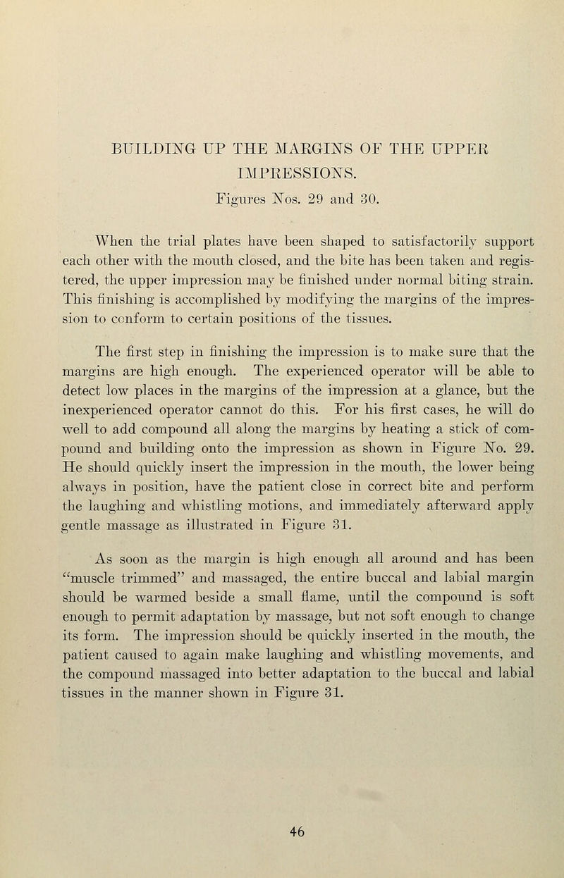 BUILDD^G UP THE MAEGINS OF THE UPPEK IMPEESSIOE'S. Figures ISTos. 29 and 30. When the trial plates have been shaped to satisfactorily support each other with the mouth closed, and the bite has been taken and regis- tered, the upper impression may be finished under normal biting strain. This finishing is accomplished by modifying the margins of the impres- sion to conform to certain positions of the tissues. The first step in finishing the impression is to make sure that the margins are high enough. The experienced operator will be able to detect low places in the margins of the impression at a glance, but the inexperienced operator cannot do this. For his first cases, he will do well to add compound all along the margins by heating a stick of com- pound and building onto the impression as shown in Figure ISTo. 29. He should quickly insert the impression in the mouth, the lower being alwaj^s in position, have the patient close in correct bite and perform the laughing and whistling motions, and immediately afterward apply gentle massage as illustrated in Figure 31. As soon as the margin is high enough all around and has been muscle trimmed and massaged, the entire buccal and labial margin should be warmed beside a small flame, until the compound is soft enough to permit adaptation by massage, but not soft enough to change its form. The impression should be quickly inserted in the mouth, the patient caused to again make laughing and whistling movements, and the compound massaged into better adaptation to the buccal and labial tissues in the manner shown in Figure 31.