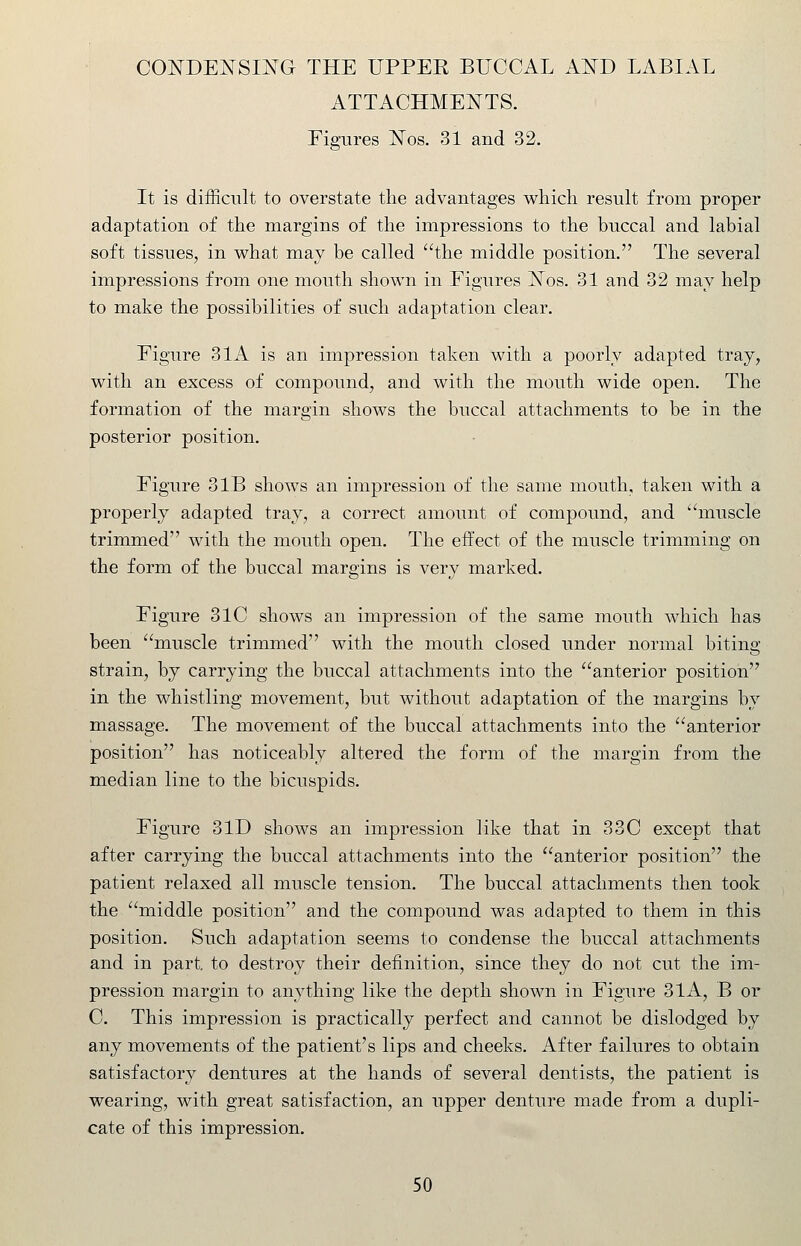 CONDENSING THE UPPER BUCCAL AND LABIAL ATTACHMENTS. Figures Nos. 31 and 32. It is difficult to overstate the advantages which result from proper adaptation of the margins of the impressions to the buccal and labial soft tissues, in what may be called the middle position. The several impressions from one mouth shown in Figures Nos. 31 and 32 may help to make the possibilities of such adaptation clear. Figure 31A is an impression taken with a poorly adapted tray, with an excess of compound, and with the mouth wide open. The formation of the margin shows the buccal attachments to be in the posterior position. Figure 31B shows an impression of the same mouth, taken with a properly adapted tray, a correct amount of compound, and muscle trimmed with the mouth open. The effect of the muscle trimming on the form of the buccal margins is very marked. Figure 31C shows an impression of the same mouth which has been muscle trimmed with the mouth closed under normal biting- strain, by carrying the buccal attachments into the anterior position in the whistling movement, but without adaptation of the margins by massage. The movement of the buccal attachments into the anterior position has noticeably altered the form of the margin from the median line to the bicuspids. Figure 3ID shows an impression like that in 33C except that after carrying the buccal attachments into the anterior position the patient relaxed all muscle tension. The buccal attachments then took the middle position and the compound was adapted to them in this position. Such adaptation seems to condense the buccal attachments and in part, to destroy their definition, since they do not cut the im- pression margin to anything like the depth shown in Figure 3lA, B or C. This impression is practically perfect and cannot be dislodged by any movements of the patient's lips and cheeks. After failures to obtain satisfactory dentures at the hands of several dentists, the patient is wearing, with great satisfaction, an upper denture made from a dupli- cate of this impression.