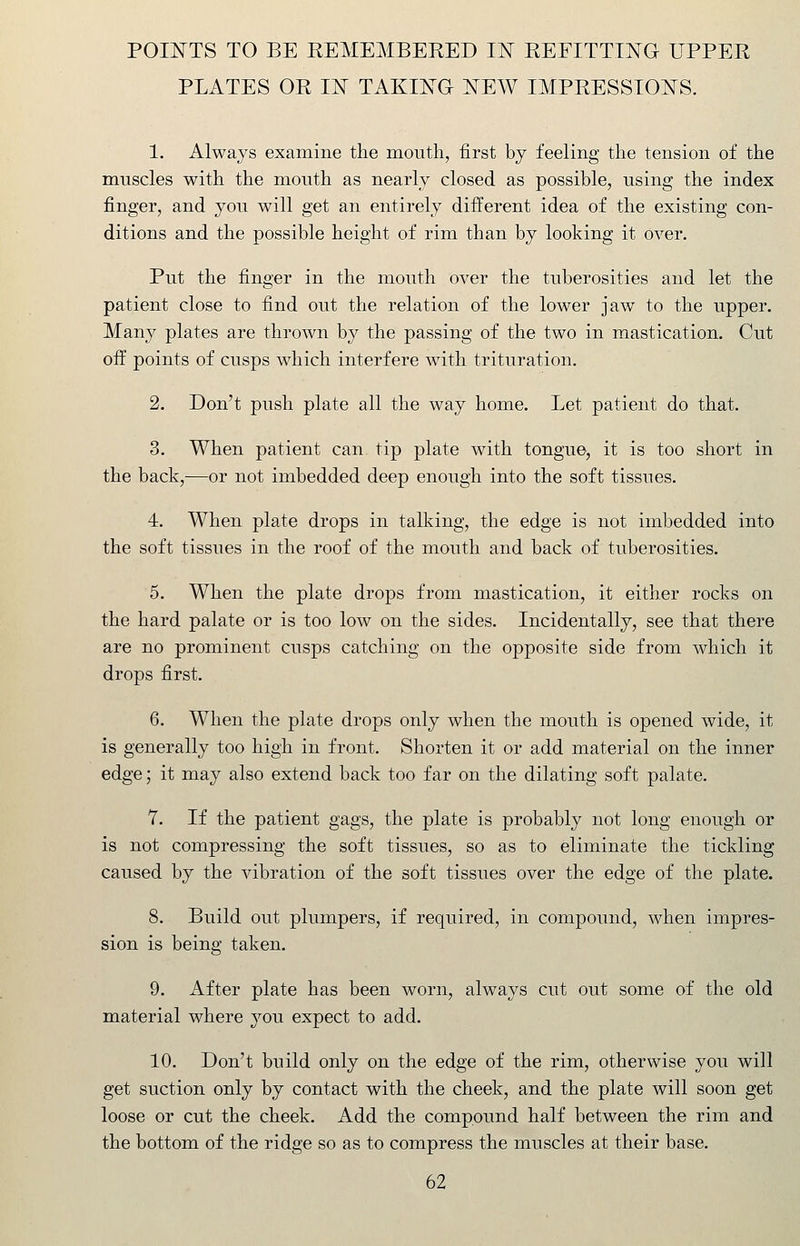 poi:n'ts to be kemembered iit refitting upper plates or in taking new impressions. 1. Always examine the mouth, first by feeling the tension of the muscles with the mouth as nearly closed as possible, using the index finger, and you will get an entirely different idea of the existing con- ditions and the possible height of rim than by looking it over. Put the finger in the mouth over the tuberosities and let the patient close to find out the relation of the lower jaw to the upper. Many plates are thrown by the passing of the two in mastication. Cut off points of cusps which interfere with trituration. 2. Don't push plate all the way home. Let patient do that. 3. When patient can tip plate with tongue, it is too short in the back,—or not imbedded deep enough into the soft tissues. 4. When plate drops in talking, the edge is not imbedded into the soft tissues in the roof of the mouth and back of tuberosities. 5. When the plate drops from mastication, it either rocks on the hard palate or is too low on the sides. Incidentally, see that there are no prominent cusps catching on the opposite side from which it drops first. 6. When the plate drops only when the mouth is opened wide, it is generally too high in front. Shorten it or add material on the inner edge; it may also extend back too far on the dilating soft palate. Y. If the patient gags, the plate is probably not long enough or is not compressing the soft tissues, so as to eliminate the tickling caused by the vibration of the soft tissues over the edge of the plate. 8. Build out plumpers, if required, in compound, when impres- sion is being taken. 9. After plate has been worn, always cut out some of the old material where you expect to add. 10. Don't build only on the edge of the rim, otherwise you will get suction only by contact with the cheek, and the plate will soon get loose or cut the cheek. Add the compound half between the rim and the bottom of the ridge so as to compress the muscles at their base.
