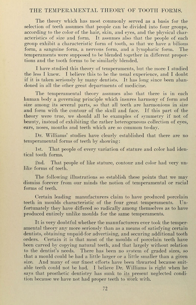 THE TEMPERAMENTAL THEORY OF TOOTH FORMS. The theory which has most commonly served as a basis for the selection of teeth assumes that people can be divided into four groups, according to the color of the hair, skin, and eyes, and the physical char- acteristics of size and form. It assumes also that the people of each group exhibit a characteristic form of tooth, so that we have a bilious form, a sanguine form, a nervous form, and a lymphatic form. The temperaments were supposed to be blended together in different propor- tions and the tooth forms to be similarly blended. I have studied this theory of temperaments, but the more I studied the less I knew. I believe this to be the usual experience, and I doubt if it is taken seriously by many dentists. It has long since been aban- doned in all the other great departments of medicine. The temperamental theory assumes also that there is in each human body a governing principle which insures harmony of form and size among its several parts, so that all teeth are harmonious in size and form with the contour of the skull and face. If this part of the theory were true, we should all be examples of symmetry if not of beauty, instead of exhibiting the rather heterogeneous collection of eyes, ears, noses, mouths and teeth which are so common to-day. Dr. Williams' studies have clearly established that there are no temperamental forms of teeth by showing: 1st. That people of every variation of stature and color had iden- tical tooth forms. 2nd. That people of like stature, contour and color had very un- like forms of teeth. The following illustrations so establish these points that we may dismiss forever from our minds the notion of temperamental or racial forms of teeth. Certain leading manufacturers claim to have produced porcelain teeth in moulds characteristic of the four great temperaments. Un- fortunately they have differed so radically among themselves as to have produced entirely unlike moulds for the same temperaments. It is very doubtful whether the manufacturers ever took the temper- amental theory any more seriously than as a means of satisfying certain dentists, obtaining unpaid-for advertising, and securing additional tooth orders. Certain it is that most of the moulds of porcelain teeth have been carved by copying natural teeth, and that largely without relation to the dentist's needs. There has been no system of graded sizes, so that a mould could be had a little lar2.er or a little smaller than a given size. And many of our finest efforts have been thwarted because suit- able teeth could not be had. I believe Dr. Williams is right when he says that prosthetic dentistry has sunk to its present neglected condi- tion because we have not had proper teeth to work with.