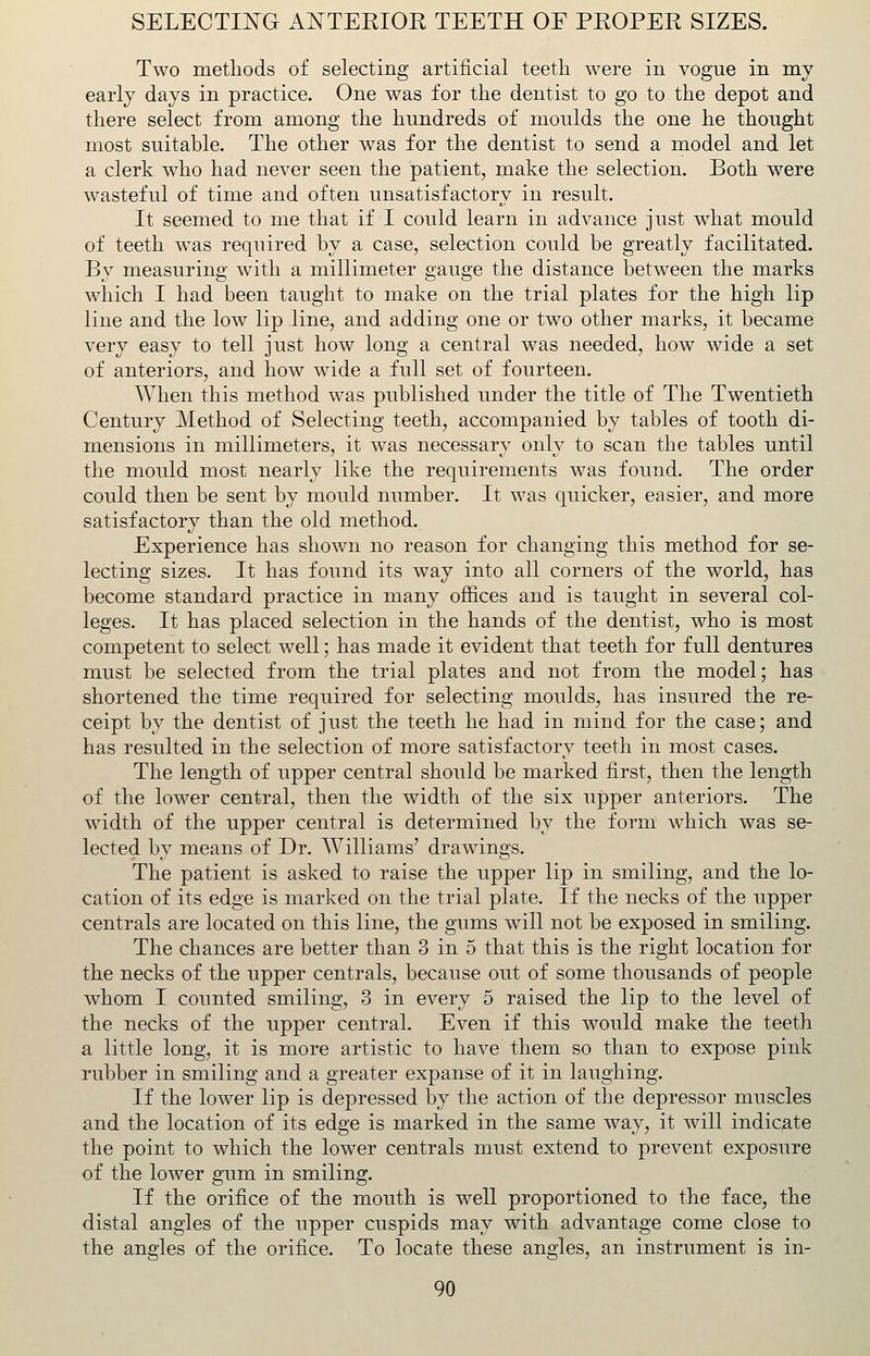 Two methods of selecting artificial teeth were in vogue in my early days in practice. One was for the dentist to go to the depot and there select from among the hundreds of moulds the one he thought most suitable. The other was for the dentist to send a model and let a clerk who had never seen the patient, make the selection. Both were wasteful of time and often unsatisfactory in result. It seemed to me that if I could learn in advance just what mould of teeth was required by a case, selection could be greatly facilitated. By measuring with a millimeter gauge the distance between the marks which I had been taught to make on the trial plates for the high lip line and the low lip line, and adding one or two other marks, it became very easy to tell just how long a central was needed, how wide a set of anteriors, and how wide a full set of fourteen. When this method was published under the title of The Twentieth Century Method of Selecting teeth, accompanied by tables of tooth di- mensions in millimeters, it was necessary only to scan the tables until the mould most nearly like the requirements was found. The order could then be sent by mould number. It was quicker, easier, and more satisfactory than the old method. Experience has shown no reason for changing this method for se- lecting sizes. It has found its way into all corners of the world, has become standard practice in many offices and is taught in several col- leges. It has placed selection in the hands of the dentist, who is most competent to select well; has made it evident that teeth for full dentures must be selected from the trial plates and not from the model; has shortened the time required for selecting moulds, has insured the re- ceipt by the dentist of just the teeth he had in mind for the case; and has resulted in the selection of more satisfactory teeth in most cases. The length of upper central should be marked first, then the length of the lower central, then the width of the six upper anteriors. The width of the upper central is determined by the form which was se- lected by means of Dr. Williams' drawings. The patient is asked to raise the upper lip in smiling, and the lo- cation of its edge is marked on the trial plate. If the necks of the upper centrals are located on this line, the gums will not be exposed in smiling. The chances are better than 3 in 5 that this is the right location for the necks of the upper centrals, because out of some thousands of people whom I counted smiling, 3 in every 5 raised the lip to the level of the necks of the upper central. Even if this would make the teeth a little long, it is more artistic to have them so than to expose pink rubber in smiling and a greater expanse of it in laughing. If the lower lip is depressed by the action of the depressor muscles and the location of its edge is marked in the same way, it will indicate the point to which the lower centrals must extend to prevent exposure of the lower gum in smiling. If the orifice of the mouth is well proportioned to the face, the distal angles of the upper cuspids may with advantage come close to the angles of the orifice. To locate these angles, an instrument is in-