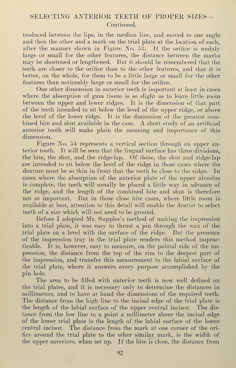 Continued. troduced between the lips, in the median line, and moved to one angle and then the other and a mark on the trial plate at the location of each, after the manner shown in Figure JSTo. 53. If the orifice is nndnly large or small for the other features, the distance between the marks may be shortened or lengthened. But it should be remembered that the teeth are closer to the orifice than to the other features, and that it is better, on the whole, for them to be a little large or small for the other features than noticeably large or small for the orifice. One other dimension in anterior teeth is important at least in cases where the absorption of gum tissue is so slight as to leave little room between the upper and lower ridges. It is the dimension of that part of the teeth intended to sit below the level of the upper ridge, or above the level of the lower ridge. It is the dimension of the greatest com- bined bite and shut available in the case. A short study of an artificial anterior tooth will make plain the meaning and importance of this dimension. Figure 'No. 54 represents a vertical section through an upper an- terior tooth. It will be seen that the lingual surface has three divisions, the bite, the shut, and the ridge-lap. Of these, the shut and ridge-lap are intended to sit below the level of the ridge in those cases where the denture must be so thin in front that the teeth be close to the ridge. In cases where the absorption of the anterior plate of the upper alveolus is complete, the teeth will usually be placed a little way in advance of the ridge, and the length of the combined bite and shut is therefore not so important. But in those close bite cases, where little room is available at best, attention to this detail will enable the dentist to select teeth of a size which will not need to be ground. Before I adopted Mr. Supplee's method of making the impression into a trial plate, it was easy to thrust a pin through the wax of the trial plate on a level with the surface of the ridge. But the presence of the impression tray in the trial plate renders this method imprac- ticable. It is, however, easy to measure, on the palatal side of the im- pression, the distance from the top of the rim to the deepest part of the impression, and transfer this measurement to the labial surface of the trial plate, where it answers every purpose accomplished by the pin hole. The area to be filled with anterior teeth is now well defined on the trial plates, and it is necessary only to determine the distances in millimeters, and to have at hand the dimensions of the required teeth. The distance from the high line to the incisal edge of the trial plate is the length of the labial surface of the upper central incisor. The dis- tance from the low line to a point a millimeter above the incisal edge of the lower trial plate is the length of the labial surface of the lower central incisor. The distance from the mark at one corner of the ori- fice around the trial plate to the other similar mark, is the width of the upper anteriors, when set up. If the bite is close, the distance from