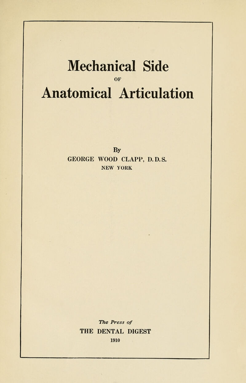 Mechanical Side OF Anatomical Articulation By GEORGE WOOD CLAPP, D.D.S. NEW YORK The Press of THE DENTAL DIGEST 1910