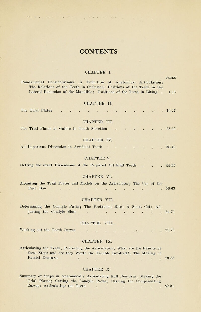 CONTENTS CHAPTEE I. PAGES Fundamental Considerations; A Definition of Anatomical Articulation; The Eelations of the Teeth in Occlusion; Positions of the Teeth in the Lateral Excursion of the Mandible; Positions of the Teeth in Biting . 1-15 CHAPTEE II. The Trial Plates 16-27 CHAPTEE III. The Trial Plates as Guides in Tooth Selection 28-35 CHAPTEE IV. An Important Dimension in Artificial Teeth 36-43 CHAPTEE V. Getting the exact Dimensions of the Eequired Artificial Teeth . . . 44-55 CHAPTEE VI. Mounting the Trial Plates and Models on the Articulator; The Use of the Pace Bow 56-63 CHAPTEE VII. Determining the Condyle Paths; The Protruded Bite; A Short Cut; Ad- justing the Condyle Slots 64-71 CHAPTEE VIII. Working out the Tooth Curves . . 72-78 CHAPTEE IX. Articulating the Teeth; Perfecting the Articulation; What are the Eesults of these Steps and are they Worth the Trouble Involved?; The Making of Partial Dentures 79-88 CHAPTEE X. Summary of Steps in Anatomically Articulating Pull Dentures; Making the Trial Plates; Getting the Condyle Paths; Carving the Compensating Curves; Articulating the Teeth 89-91