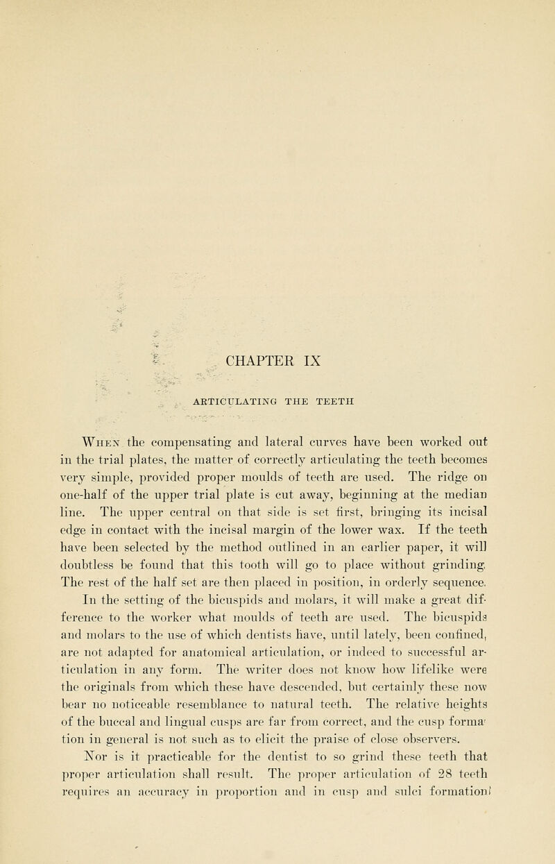 CHAPTER IX ARTICULATING THE TEETH When,the compensating and lateral curves have been worked out in the trial plates, the matter of correctly articulating the teeth becomes very simple, provided proper moulds of teeth are used. The ridge on one-half of the upper trial plate is cut away, beginning at the median line. The upper central on that side is set first, bringing its incisal edge in contact with the incisal margin of the lower wax. If the teeth have been selected by the method outlined in an earlier paper, it will doubtless be found that this tooth will go to place without grinding, The rest of the half set are then placed in ^^osition, in orderly sequence, In the setting of the bicuspids and molars, it will make a great dif- ference to the worker what moulds of teeth are used. The bicuspids and molars to the use of which dentists have, until lately, been confined, are not adapted for anatomical articulation, or indeed to successful ar- ticulation in any form. The writer does not know how lifelike were the originals from which these have descended, but certainly these now bear no noticeable resemblance to natural teeth. The relative heights of the buccal and lingual cusps are far from correct, and the cusp forma' tion in general is not such as to elicit the praise of close observers. ISTor is it practicable for the dentist to so grind these teeth that proper articulation shall result. The proper articulation of 28 teeth requires an accuracy in proportion and in cusp and sulci formation!