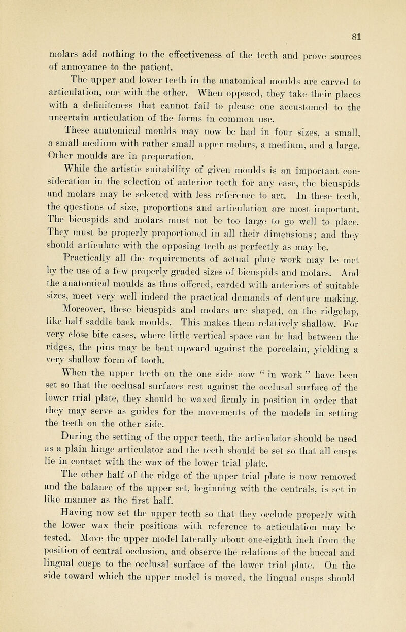 molars add nothing to the effectiveness of the teeth and prove sources of annoyance to the patient. The upper and lower teeth in the anatomical moulds are carved to articulation, one with the other. When opposed, they take their places with a definiteness that cannot fail to please one accustomed to the uncertain articulation of the forms in common use. These anatomical moulds may now be had in four sizes, a small, a small medium with rather small upper molars, a medium, and a large. Other moulds are in preparation. While the artistic suitability of given moulds is an important con- sideration in the selection of anterior teeth for any case, the bicuspids and molars may be selected with less reference to art. In these teeth, the questions of size, proportions and articulation are most important. The bicuspids and molars must not be too large to go well to place. They must be properly proportioned in all their dimensions; and they should articulate with the opposing teeth as perfectly as may be. Practically all the requirements of actual plate work may be met by the use of a few properly graded sizes of bicuspids and molars. And the anatomical moulds as thus offered, carded with anteriors of suitable sizes, meet very well indeed the practical demands of denture making. Moreover, these bicuspids and molars are shaped, on the ridgelap, like half saddle back moulds. This makes them relatively shallow. For very close bite cases, where little vertical space can be had between the ridges, the pins may be bent upward against the porcelain, yielding a very shallow form of tooth. When the upper teeth on the one side now in work have been set so that the occlusal surfaces rest against the occlusal surface of the lower trial plate, they should be waxed firmly in position in order that they may serve as guides for the movements of the models in setting the teeth on the other side. During the setting of the upper teeth, the articulator should be used as a plain hinge articulator and the teeth should be set so that all cusps lie in contact with the wax of the lower trial plate. The other half of the ridge of the upper trial plate is now removed and the balance of the upper set, beginning with the centrals, is set in like manner as the first half. Having now set the upper teeth so that they occlude properly with the lower wax their positions with reference to articulation may be tested. Move the upper model laterally about one-eighth inch from the position of central occlusion, and observe the relations of the buccal and lingual cusps to the occlusal surface of the lower trial plate. On the side toward which the upper model is moved, the lingual cusps should