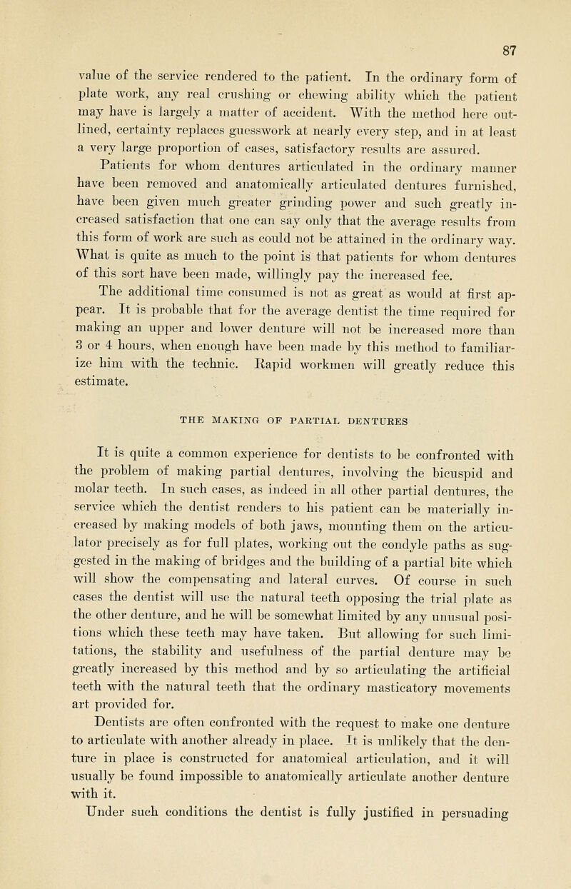 value of the service rendered to the patient. In the ordinary form of plate work, any real crushing or chewing ability which the patient may have is largely a matter of accident. With the method here out- lined, certainty replaces guesswork at nearly every step, and in at least a very large proportion of cases, satisfactory results are assured. Patients for whom dentures articulated in the ordinary manner have been removed and anatomically articulated dentures furnished, have been given much greater grinding power and such greatly in- creased satisfaction that one can say only that the average results from this form of work are such as could not be attained in the ordinary way. What is quite as much to the point is that patients for whom dentures of this sort have been made, willingly pay the increased fee. The additional time consumed is not as great as would at first ap- pear. It is probable that for the average dentist the time required for making an upper and lower denture will not be increased more than 3 or 4 hours, when enough have been made by this method to familiar- ize him with the technic. Kapid workmen will greatly reduce this estimate. THE MAKING OF PARTIAL DENTURES It is quite a common experience for dentists to be confronted with the problem of making partial dentures, involving the bicuspid and molar teeth. In such cases, as indeed in all other partial dentures, the service which the dentist renders to his patient can be materially in- creased by making models of both jaws, mounting them on the articu- lator precisely as for full plates, working out the condyle paths as sug- gested in the making of bridges and the building of a partial bite which will show the compensating and lateral curves. Of course in such cases the dentist will use the natural teeth opposing the trial plate as the other denture, and he will be somewhat limited by any unusual posi- tions which these teeth may have taken. But allowing for such limi- tations, the stability and usefulness of the partial denture may be greatly increased by this method and by so articulating the artificial teeth with the natural teeth that the ordinary masticatory movements art provided for. Dentists are often confronted with the request to make one denture to articulate with another already in j^lace. It is unlikely that the den- ture in place is constructed for anatomical articulation, and it will usually be found impossible to anatomically articulate another denture with it. Under such conditions the dentist is fully justified in persuading