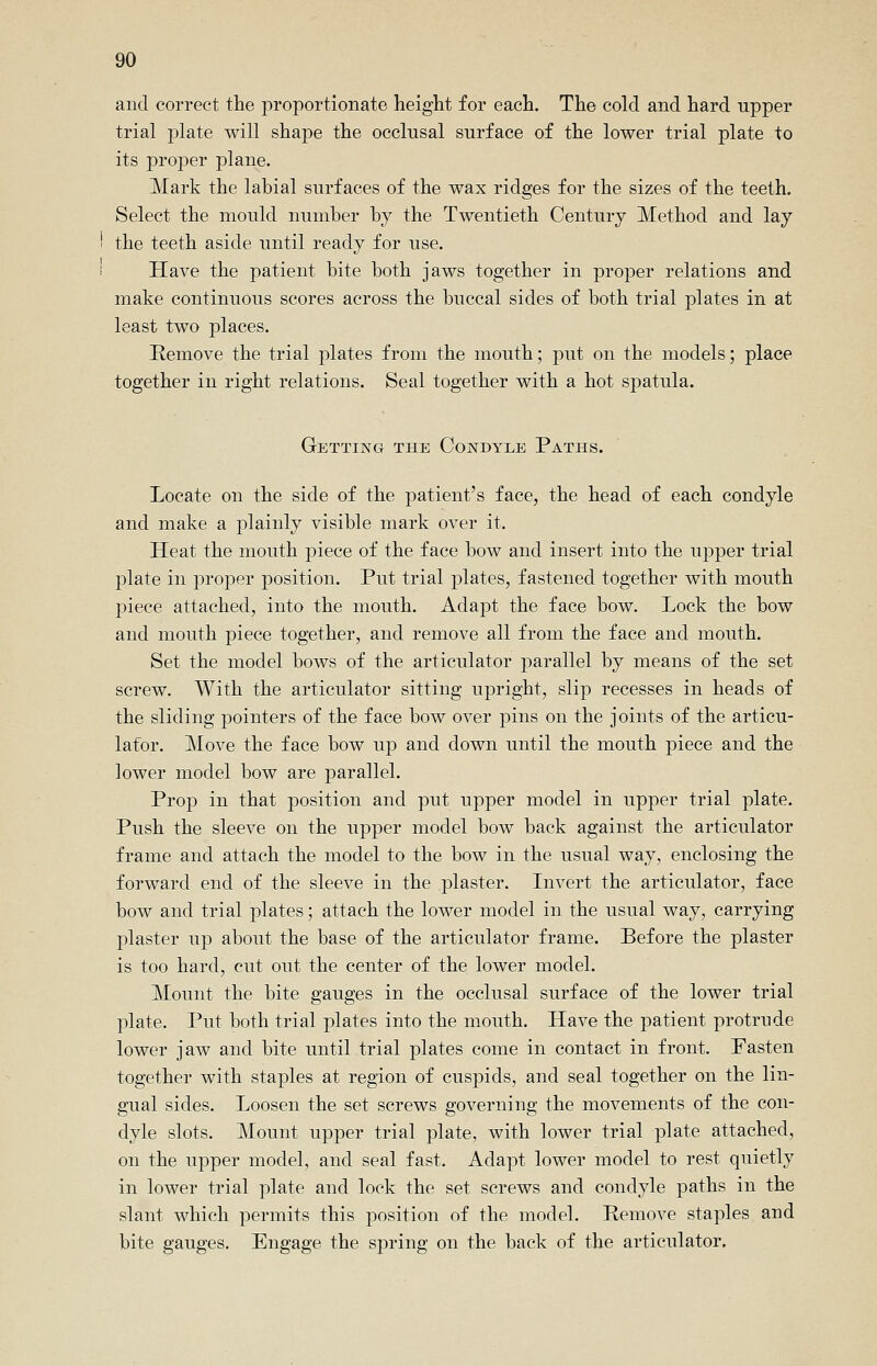 and correct the proportionate height for each. The cold and hard upper trial plate will shape the occlusal surface of the lower trial plate to its proper plane. Mark the labial surfaces of the wax ridges for the sizes of the teeth. Select the mould number by the Twentieth Century Method and lay the teeth aside until ready for use. Have the patient bite both jaws together in proper relations and make continuous scores across the buccal sides of both trial plates in at least two places. Remove the trial plates from the mouth; put on the models; place together in right relations. Seal together with a hot spatula. Getting the Condyle Paths. Locate on the side of the patient's face, the head of each condyle and make a plainly visible mark over it. Heat the mouth piece of the face bow and insert into the upper trial plate in proper position. Put trial plates, fastened together with mouth piece attached, into the mouth. Adapt the face bow. Lock the bow and mouth piece together, and remove all from the face and mouth. Set the model bows of the articulator parallel by means of the set screw. With the articulator sitting upright, slip recesses in heads of the sliding pointers of the face bow over pins on the joints of the articu- lator. Move the face bow up and down until the mouth piece and the lower model bow are parallel. Prop in that position and put upper model in upper trial plate. Push the sleeve on the upper model bow back against the articulator frame and attach the model to the bow in the usual way, enclosing the forward end of the sleeve in the plaster. Invert the articulator, face bow and trial plates; attach the lower model in the usual way, carrying plaster up about the base of the articulator frame. Before the plaster is too hard, cut out the center of the lower model. Mount the bite gauges in the occlusal surface of the lower trial plate. Put both trial plates into the mouth. Have the patient protrude lower jaw and bite until trial plates come in contact in front. Fasten together with staples at region of cuspids, and seal together on the lin- gual sides. Loosen the set screws governing the movements of the con- dyle slots. Mount upper trial plate, with lower trial plate attached, on the upper model, and seal fast. Adapt lower model to rest quietly in lower trial plate and lock the set screws and condyle paths in the slant which permits this position of the model. Remove staples and bite gauges. Engage the spring on the back of the articulator.