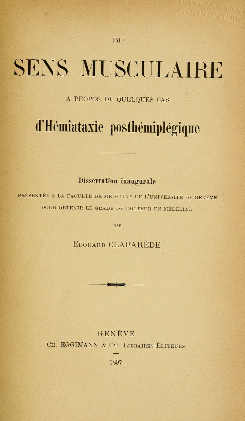 DU SENS MUSCULAIRE A PROPOS DE QUELQUES CAS d'Hémiataxie postliémiplégiqiie Dissertation inaugurale PRÉSENTÉE A LA FACULTÉ DE MÉDECINE DE L'uNIVERSITÉ DE aENÈVE POUR OBTENIR LE GRADE DE DOCTEUR EN MÉDECINE Edouard GLAPARÈDE GENÈVE Ch. EGGIMANN & Cie, Libraires-Éditeurs 1897