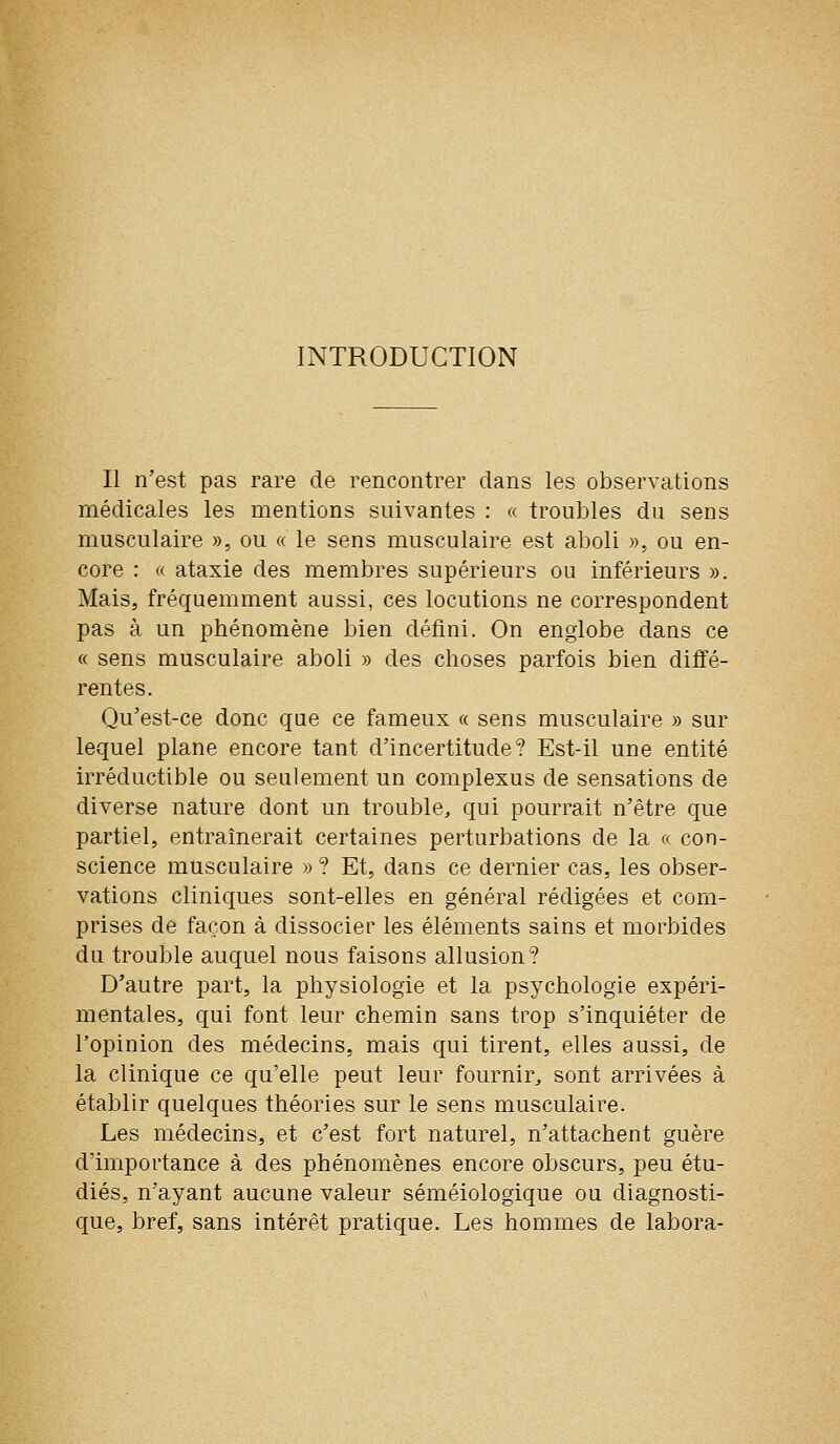 INTRODUCTION II n'est pas rare de rencontrer dans les observations médicales les mentions suivantes : « troubles du sens musculaire », ou « le sens musculaire est aboli », ou en- core : « ataxie des membres supérieurs ou inférieurs ». Mais, fréquemment aussi, ces locutions ne correspondent pas à un phénomène bien défini. On englobe dans ce « sens musculaire aboli » des choses parfois bien ditïé- rentes. Qu'est-ce donc que ce fameux « sens musculaire » sur lequel plane encore tant d'incertitude? Est-il une entité irréductible ou seulement un complexus de sensations de diverse nature dont un trouble, qui pourrait n'être que partiel, entraînerait certaines perturbations de la « con- science musculaire » ? Et, dans ce dernier cas, les obser- vations cliniques sont-elles en général rédigées et com- prises de façon à dissocier les éléments sains et morbides du trouble auquel nous faisons allusion? D'autre part, la physiologie et la psychologie expéri- mentales, qui font leur chemin sans trop s'inquiéter de l'opinion des médecins, mais qui tirent, elles aussi, de la clinique ce qu'elle peut leur fournir^ sont arrivées à établir quelques théories sur le sens musculaire. Les médecins, et c'est fort naturel, n'attachent guère d'importance à des phénomènes encore obscurs, peu étu- diés, n'ayant aucune valeur séméiologique ou diagnosti- que, bref, sans intérêt pratique. Les hommes de labora-
