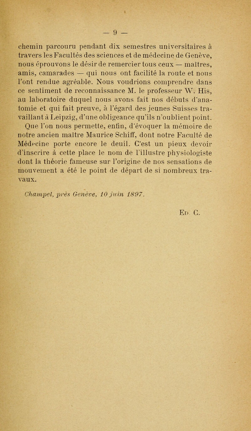 chemin parcouru pendant dix semestres universitaires à travers les Facultés des sciences et de médecine de Genève, nous éprouvons le désir de remercier tous ceux— maîtres, amis, camarades — qui nous ont facilité la route et nous l'ont rendue agréable. Nous voudrions comprendre dans ce sentiment de reconnaissance M. le professeur W. His, au laboratoire duquel nous avons fait nos débuts d'ana- tomie et qui fait preuve, à l'égard des jeunes Suisses tra- vaillant à Leipzig, d'une obligeance qu'ils n'oublient point. Que l'on nous permette, enfin, d'évoquer la mémoire de notre ancien maître Maurice Schifî, dont notre Faculté de Médecine porte encore le deuil. C'est un pieux devoir d'inscrire à cette place le nom de l'illustre physiologiste dont la théorie fameuse sur l'origine de nos sensations de mouvement a été le point de départ de si nombreux tra- vaux. Chavipel, près: Genève, 10 juin 1897. En. C.