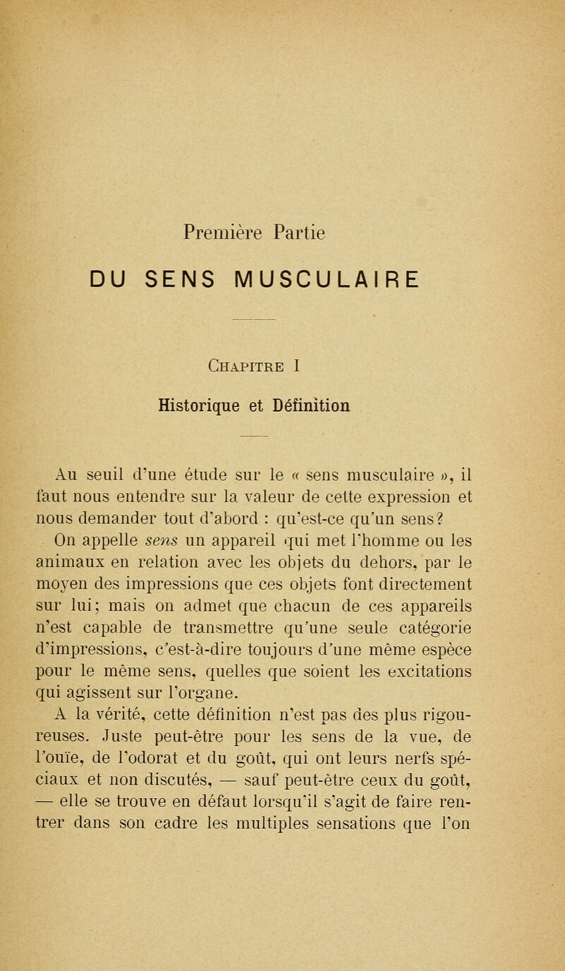 Première Partie DU SENS MUSCULAIRE Chapitre I Historique et Définition Au seuil d'une étude sur le « sens musculaire », il faut nous entendre sur la valeur de cette expression et nous demander tout d'abord : qu'est-ce qu'un sens? On appelle sens un appareil qui met l'homme ou les animaux en relation avec les objets du dehors, par le moyen des impressions que ces objets font directement sur lui; mais on admet que chacun de ces appareils n'est capable de transmettre qu'une seule catégorie d'impressions, c'est-à-dire toujours d'une même espèce pour le même sens, quelles que soient les excitations qui agissent sur l'organe. A la vérité, cette définition n'est pas des plus rigou- reuses. Juste peut-être pour les sens de la vue, de l'ouïe, de l'odorat et du goût, qui ont leurs nerfs spé- ciaux et non discutés, — sauf peut-être ceux du gotit, — elle se trouve en défaut lorsqu'il s'agit de faire ren- trer dans son cadre les multiples sensations que l'on