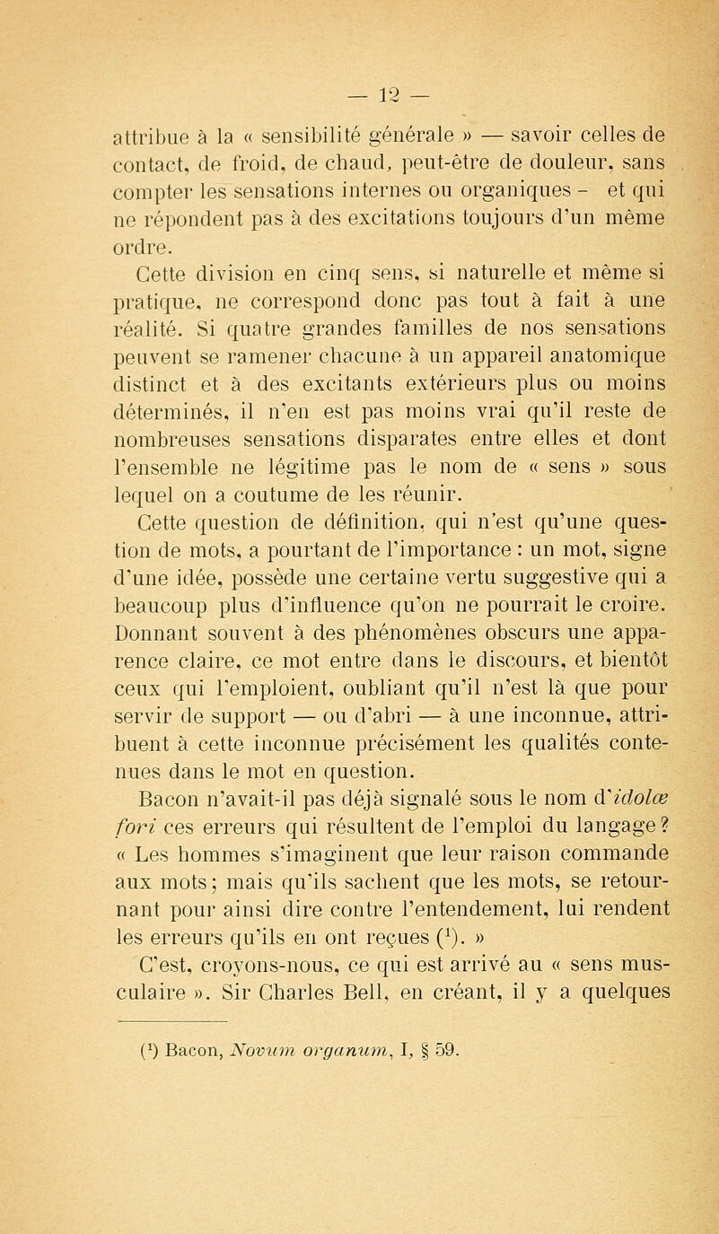 attribue à la « sensibilité générale » — savoir celles de contact, de froid, de chaud, peut-être de douleur, sans compter les sensations internes ou organiques - et qui ne répondent pas à des excitations toujours d'un même ordre. Cette division en cinq sens, si naturelle et même si pratique, ne correspond donc pas tout à fait à une réalité. Si quatre grandes familles de nos sensations peuvent se ramener chacune à un appareil anatomique distinct et à des excitants extérieurs plus ou moins déterminés, il n'en est pas moins vrai qu'il reste de nombreuses sensations disparates entre elles et dont l'ensemble ne légitime pas le nom de « sens » sous lequel on a coutume de les réunir. Cette question de définition, qui n'est qu'une ques- tion de mots, a pourtant de l'importance : un mot, signe d'une idée, possède une certaine vertu suggestive qui a beaucoup plus d'influence qu'on ne pourrait le croire. Donnant souvent à des phénomènes obscurs une appa- rence claire, ce mot entre dans le discours, et bientôt ceux qui l'emploient, oubliant qu'il n'est là que pour servir de support — ou d'abri — à une inconnue, attri- buent à cette inconnue précisément les qualités conte- nues dans le mot en question. Bacon n'avait-il pas déjà signalé sous le nom cVidolœ fori ces erreurs qui résultent de l'emploi du langage? « Les hommes s'imaginent que leur raison commande aux mots ; mais qu'ils sachent que les mots, se retour- nant pour ainsi dire contre l'entendement, lui rendent les erreurs qu'ils en ont reçues (^). » C'est, croyons-nous, ce qui est arrivé au « sens mus- culaire ». Sir Charles Bell, en créant, il y a quelques (^) Bacon, Novum orgaman, 1, | 59.