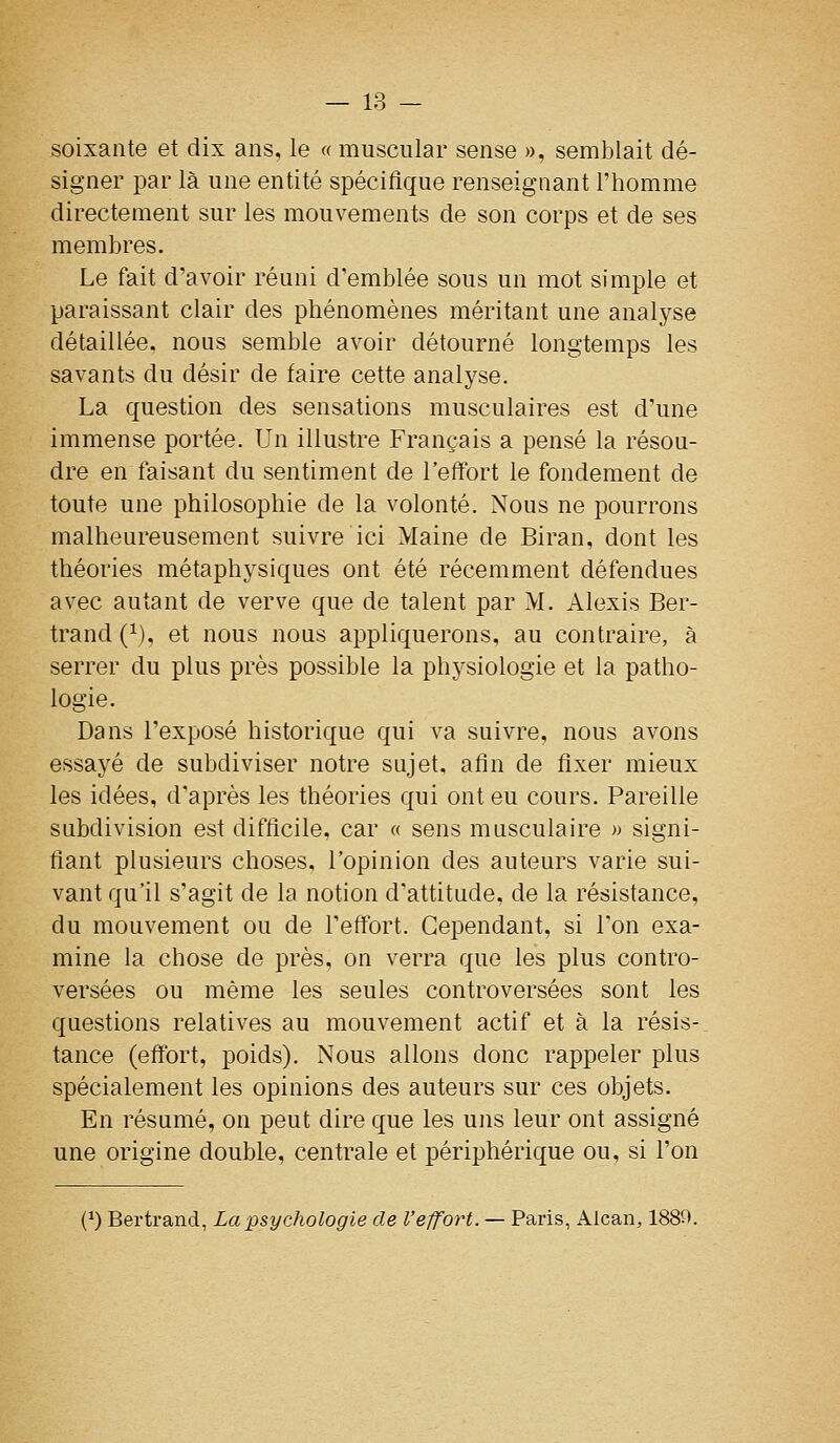 soixante et dix ans, le « muscular sensé », semblait dé- signer iDar là une entité spécifique renseignant l'homme directement sur les mouvements de son corps et de ses membres. Le fait d'avoir réuni d'emblée sous un mot simple et paraissant clair des phénomènes méritant une analyse détaillée, nous semble avoir détourné longtemps les savants du désir de faire cette analyse. La question des sensations musculaires est d'une immense portée. Un illustre Français a pensé la résou- dre en faisant du sentiment de l'elfort le fondement de toute une philosophie de la volonté. Nous ne pourrons malheureusement suivre ici Maine de Biran, dont les théories métaphysiques ont été récemment défendues avec autant de verve que de talent par M. Alexis Ber- trand (^), et nous nous appliquerons, au contraire, à serrer du plus près possible la physiologie et la patho- logie. Dans l'exposé historique qui va suivre, nous avons essayé de subdiviser notre sujet, afin de fixer mieux les idées, d'après les théories qui ont eu cours. Pareille subdivision est difficile, car « sens musculaire » signi- fiant plusieurs choses, l'opinion des auteurs varie sui- vant qu'il s'agit de la notion d'attitude, de la résistance, du mouvement ou de l'effort. Cependant, si l'on exa- mine la chose de près, on verra que les plus contro- versées ou même les seules controversées sont les questions relatives au mouvement actif et à la résis- tance (effort, poids). Nous allons donc rappeler plus spécialement les opinions des auteurs sur ces objets. En résumé, on peut dire que les uns leur ont assigné une origine double, centrale et périphérique ou, si l'on (^) Bertrand, La psychologie de l'effort. — Paris, Alcan, 188t).