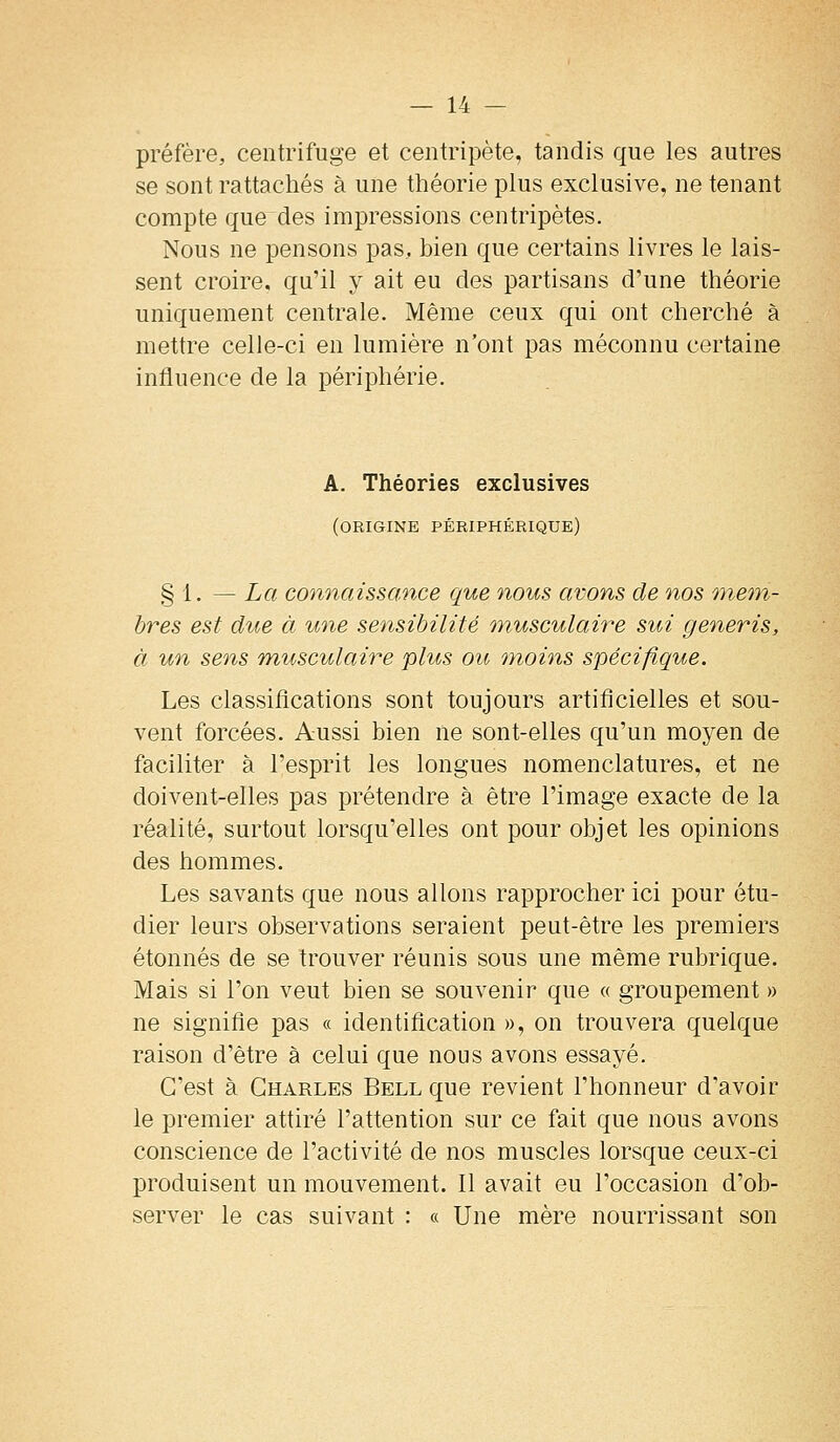 préfère, centrifuge et centripète, tandis que les autres se sont rattachés à une théorie plus exclusive, ne tenant compte que des impressions centripètes. Nous ne pensons pas, bien que certains livres le lais- sent croire, qu'il y ait eu des partisans d'une théorie uniquement centrale. Même ceux qui ont cherché à mettre celle-ci en lumière n'ont pas méconnu certaine influence de la périphérie. A. Théories exclusives (origine périphérique) § 1. — La comiaissance que nous avons de nos mem- bres est due à une sensibilité 'inusculaire sui generis, à un sens rnusculaire plus ou moins spécifique. Les classilîcations sont toujours artificielles et sou- vent forcées. Aussi bien ne sont-elles qu'un moyen de faciliter à l'esprit les longues nomenclatures, et ne doivent-elles pas prétendre à être l'image exacte de la réalité, surtout lorsqu'elles ont pour objet les opinions des hommes. Les savants que nous allons rapprocher ici pour étu- dier leurs observations seraient peut-être les premiers étonnés de se trouver réunis sous une même rubrique. Mais si l'on veut bien se souvenir que « groupement » ne signifie pas « identification », on trouvera quelque raison d'être à celui que nous avons essayé. C'est à Charles Bell que revient l'honneur d'avoir le premier attiré l'attention sur ce fait que nous avons conscience de l'activité de nos muscles lorsque ceux-ci produisent un mouvement. Il avait eu l'occasion d'ob- server le cas suivant : « Une mère nourrissant son