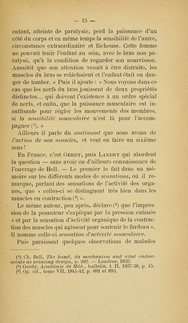 enfant, atteinte de paralysie, perd la puissance d'un côté du corps et en même temps la sensibilité de l'autre, circonstance extraordinaire et fâcheuse. Cette femme ne pouvait tenir l'enfant au sein, avec le bras non pa- ralysé, qu'à la condition de regarder son nourrisson. Aussitôt que son attention venait à être distraite^ les muscles du bras se relâchaient et l'enfant était en dan- ger de tomber. » Puis il ajoute : « Nous voyons dans ce cas que les nerfs du bras jouissent de deux propriétés distinctes... qui doivent l'existence à un ordre spécial de nerfs, et enfin, que la puissance musculaire est in- suffisante pour régler les mouvements des membres, si la sensibilité musculaire n'est là pour l'accom- pagner (^), » Ailleurs il parle du sentiment que nous avons de l'action de nos ^nuscles, et veut en faire un sixième sens! En France, c'est Gerdy, puis Landry qui abordent la question — sans avoir eu d'ailleurs connaissance de l'ouvrage de Bell. — Le premier le fait dans un mé- moire sur les différents modes de sensations, où il re- marque, parlant des sensations de l'activité des orga- nes, que « celles-ci se distinguent très bien dans les muscles en contraction (^) ». Le même auteur, peu après, déclare (^) que l'impres- sion de la pesanteur s'explique par la pression cutanée « et par la sensation d'activité organique de la contrac- tion des muscles qui agissent pour soutenir le fardeau ». Il nomme celle-ci sensation d'activité musculaire. Puis paraissent quelques observations de malades (^) Ch. Bell, The hand, Us mechanism and vital endoiv- inents as evincing design, p. 202. — Londres, 1833. (2) Gerdy, Académie de Méd., bulletin, t. II, 1837-38, p. 4o. (3) Op. cit., tome VII, 1841-42, p. 891 et 893.