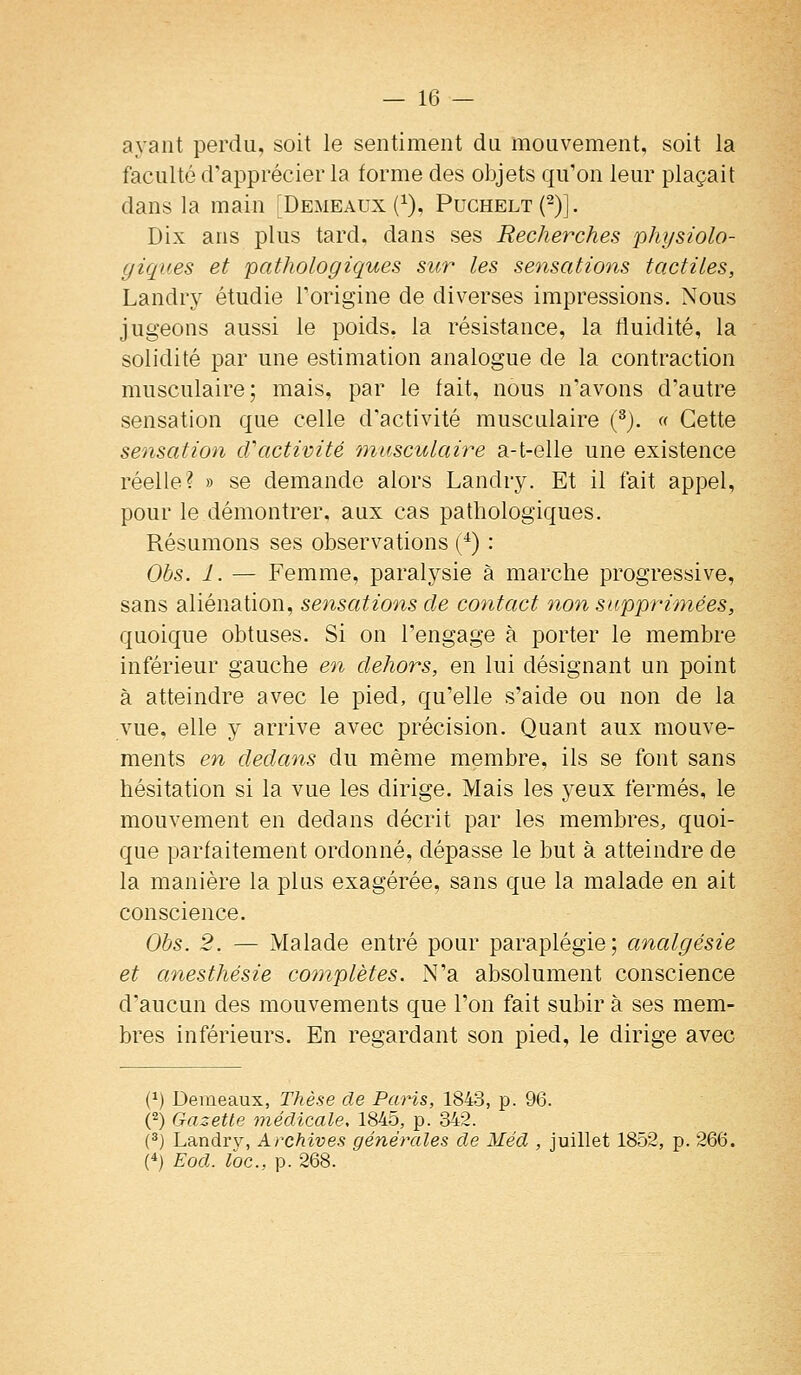 ayant perdu, soit le sentiment du mouvement, soit la faculté d'apprécier la forme des objets qu'on leur plaçait dans la main [Demeaux (^), Puchelt(2)]. Dix ans plus tard, dans ses Recherches physiolo- giques et pathologiques sur les sensations tactiles, Landry étudie l'origine de diverses impressions. Nous jugeons aussi le poids, la résistance, la fluidité, la solidité par une estimation analogue de la contraction musculaire; mais, par le fait, nous n'avons d'autre sensation que celle d'activité musculaire (^). « Cette sensation d'activité musculaire a-t-elie une existence réelle? » se demande alors Landry. Et il fait appel, pour le démontrer, aux cas pathologiques. Résumons ses observations (^) : Obs. 1. — Femme, paralysie à marche progressive, sans aliénation, sensations de contact non supprimées, quoique obtuses. Si on l'engage à porter le membre inférieur gauche en dehors, en lui désignant un point à atteindre avec le pied, qu'elle s'aide ou non de la vue, elle y arrive avec précision. Quant aux mouve- ments en dedans du même membre, ils se font sans hésitation si la vue les dirige. Mais les yeux fermés, le mouvement en dedans décrit par les membres, quoi- que parfaitement ordonné, dépasse le but à atteindre de la manière la plus exagérée, sans que la malade en ait conscience. Ohs. 2. — Malade entré pour paraplégie; analgésie et anesthésie complètes. N'a absolument conscience d'aucun des mouvements que l'on fait subir à ses mem- bres inférieurs. En regardant son pied, le dirige avec (^) Deraeaux, Thèse de PaHs, 1843, p. 96. (2) Gazette médicale, 1845, p. 342. (^) Landrv, Archives générales de Méd , juillet 1852, p. 266. (*) Eod. loc, p. 268.